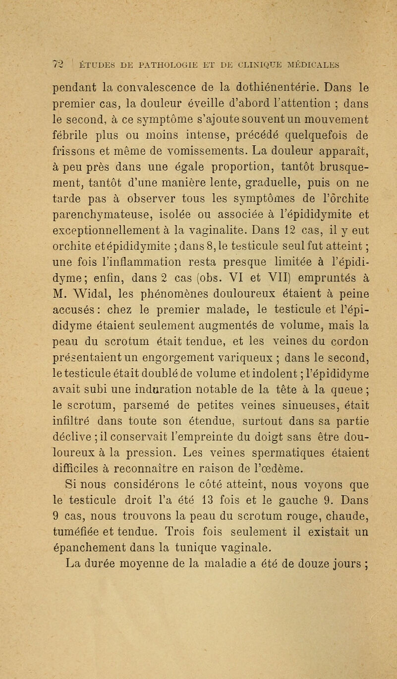 pendant la convalescence de la dothiénentérie. Dans le premier cas, la douleur éveille d'abord l'attention ; dans le second, à ce symptôme s'ajoute souvent un mouvement fébrile plus ou moins intense, précédé quelquefois de frissons et même de vomissements. La douleur apparaît, à peu près dans une égale proportion, tantôt brusque- ment, tantôt d'une manière lente, graduelle, puis on ne tarde pas à observer tous les symptômes de l'ôrchite parenchymateuse, isolée ou associée à l'épididymite et exceptionnellement à la vaginalite. Dans 12 cas, il y eut orchite etépididymite ; dans 8, le testicule seul fut atteint ; une fois l'inflammation resta presque limitée à l'épidi- dyme; enfin, dans 2 cas (obs. VI et VII) empruntés à M. Widal, les phénomènes douloureux étaient à peine accusés : chez le premier malade, le testicule et l'épi- didyme étaient seulement augmentés de volume, mais la peau du scrotum était tendue, et les veines du cordon présentaient un engorgement variqueux ; dans le second, le testicule était doublé de volume et indolent ; l'épididyme avait subi une induration notable de la tête à la qaeue ; le scrotum, parsemé de petites veines sinueuses, était infiltré dans toute son étendue, surtout dans sa partie déclive ;il conservait l'empreinte du doigt sans être dou- loureux à la pression. Les veines spermatiques étaient difficiles à reconnaître en raison de l'œdème. Si nous considérons le côté atteint, nous voyons que le testicule droit l'a été 13 fois et le gauche 9. Dans 9 cas, nous trouvons la peau du scrotum rouge, chaude, tuméfiée et tendue. Trois fois seulement il existait un épanchement dans la tunique vaginale. La durée moyenne de la maladie a été de douze jours ;