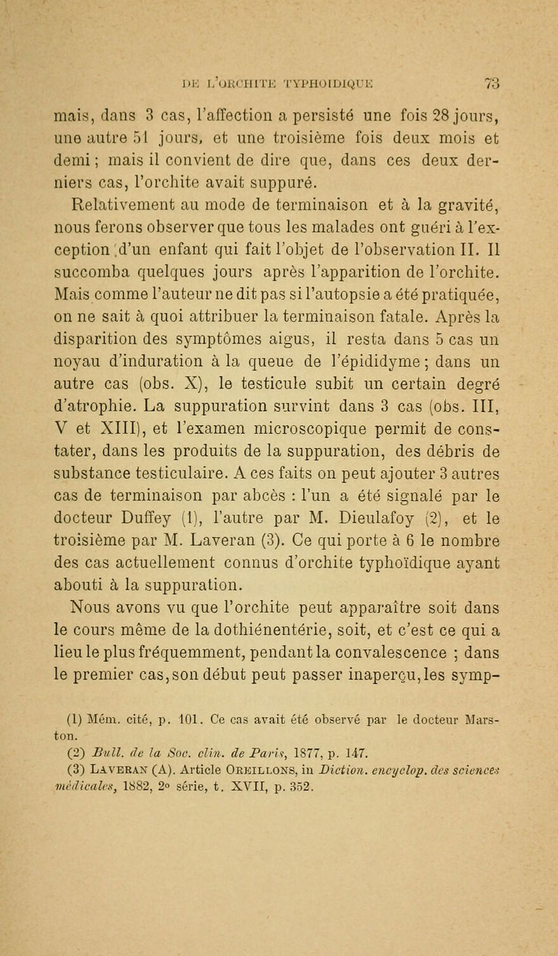 mais, dans 3 cas, l'affection a persisté une fois 28 jours, une autre 51 jours, et une troisième fois deux mois et demi ; mais il convient de dire que, dans ces deux der- niers cas, l'orchite avait suppuré. Relativement au mode de terminaison et à la gravité, nous ferons observer que tous les malades ont guéri à l'ex- ception .d'un enfant qui fait l'objet de l'observation IL II succomba quelques jours après l'apparition de l'orchite. Mais comme l'auteur ne dit pas si l'autopsie a été pratiquée, on ne sait à quoi attribuer la terminaison fatale. Après la disparition des symptômes aigus, il resta dans 5 cas un noyau d'induration à la queue de l'épididyme ; dans un autre cas (obs. X), le testicule subit un certain degré d'atrophie. La suppuration survint dans 3 cas (obs. III, V et XIII), et l'examen microscopique permit de cons- tater, dans les produits de la suppuration, des débris de substance testiculaire. A ces faits on peut ajouter 3 autres cas de terminaison par abcès : l'un a été signalé par le docteur Duffey (1), l'autre par M. Dieulafoy (2), et le troisième par M. Laveran (3). Ce qui porte à 6 le nombre des cas actuellement connus d'orchite typhoïdique ayant abouti à la suppuration. Nous avons vu que l'orchite peut apparaître soit dans le cours même de la dothiénentérie, soit, et c'est ce qui a lieu le plus fréquemment, pendant la convalescence ; dans le premier cas, son début peut passer inaperçu, les symp- (1) Mém. cité, p. 101. Ce cas avait été observé par le docteur Mars- ton. (2) Bull, de la Soc. clin, de Parlt, 1877, p. U7. (3) Laverax (A). Article Oekillons, in Diction, encyclop. des sciences médicales, 1882, 2o série, t. XVII, p. 352.