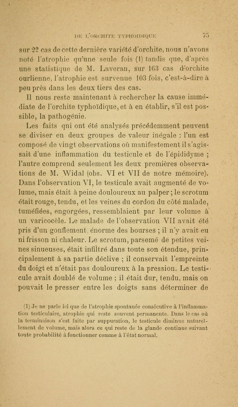 Kl-: I, oKciiri'K rvi'iioii>i(,)i-i; /;> sur 22 Cc'is do c.otto dorniôi'e variété d'orchite, nous n'avons noté l'atropliio qu'une soulo fois (I) tandis <|ue, d'après une statistique de M. Laveran, sur 1G3 cas d-'orchite ourlienne, l'atrophie est survenue 103 fois, c'est-à-dire à peu près dans les deux tiers des cas. Il nous reste maintenant à rechercher la cause immé- diate de l'orchite typhoïdiquc, et à en établir, s'il est pos- sible, la pathogénie. Les faits qni ont été analysés précédemment peuvent se diviser en deux groupes de valeur inégale : l'un est composé de vingt observations où manifestement il s'agis- sait d'une inflammation du testicule et de l'épididyme ; l'autre comprend seulement les deux premières observa- tions de M. Widal (obs. VI et VII de notre mémoire). Dans l'observation VI, le testicule avait augmenté de vo- lume, mais était à peine douloureux au palper ; le scrotum était rouge, tendu, et les veines du cordon du côté malade, tuméfiées, engorgées, ressemblaient par leur volume à un varicocèle. Le malade de l'observation VII avait été pris d'un gonflement, énorme des bourses ; il n'y avait eu ni frisson ni chaleur. Le scrotum, parsemé de petites vei- nes sinueuses, était infiltré dans toute son étendue, prin- cipalement à sa partie déclive ; il conservait l'empreinte du doigt et n'était pas douloureux à la pression. Le testi-- cule avait doublé de volume ; il était dur, tendu, mais on pouvait le presser entre les doigts sans déterminer de (1) Je ne parle ici que de l'atrophie spontanée consécutive à l'inflamma- tion testiculaire, atroi)hie qui reste souvent permanente. Dans le cas où la terminaison s'est faite par suppuration, le testicule diminue naturel- lement de volume, mais alors ce qui reste de la glande continue suivant toute probabilité i\ fonctionner comme ù Tétat normal.