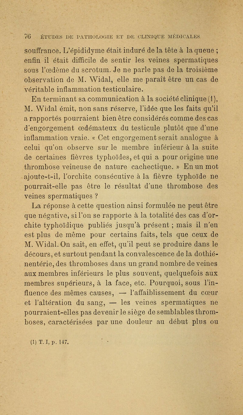 souffrance. L'épididyme était induré de la tête à la queue ; enfin il était difficile de sentir les veines spermatiques sous roedème du scrotum. Je ne parle pas de la troisième observation de M. Widal, elle me paraît être un cas de véritable inflammation testiculaire. En terminant sa communication à la société clinique (1), M. Widal émit, non sans réserve, l'idée que les faits qu'il a rapportés pourraient bien être considérés comme des cas d'engorgement œdémateux du testicule plutôt que d'une inflammation vraie. « Cet engorgement serait analogue à celui qu'on observe sur le membre inférieur à la suite de certaines fièvres typhoïdes, et qui a pour origine une thrombose veineuse de nature cachectique.» En un mot ajoute-t-il, l'orchite consécutive à la fièvre typhoïde ne pourrait-elle pas être le résultat d'une thrombose des veines spermatiques ? La réponse à cette question ainsi formulée ne peut être que négative, si l'on se rapporte à la totalité des cas d'or- chite typhoïdique publiés jusqu'à présent ; mais il n'en est plus de même pour certains faits, tels que ceux de M. Widal. On sait, en effet, qu'il peut se produire dans le décours, et surtout pendant la convalescence de la dothié- nentérie,des thromboses dans un grand nombre déveines aux membres inférieurs le plus souvent, quelquefois aux membres supérieurs, à la face, etc. Pourquoi, sous l'in- fluence des mêmes causes, — l'affaiblissement du cœur et l'altération du sang, — les veines spermatiques ne pourraient-elles pas devenir le siège de semblables throm- boses, caractérisées par une douleur au début plus ou (1) T. I, p. 147. ■ •