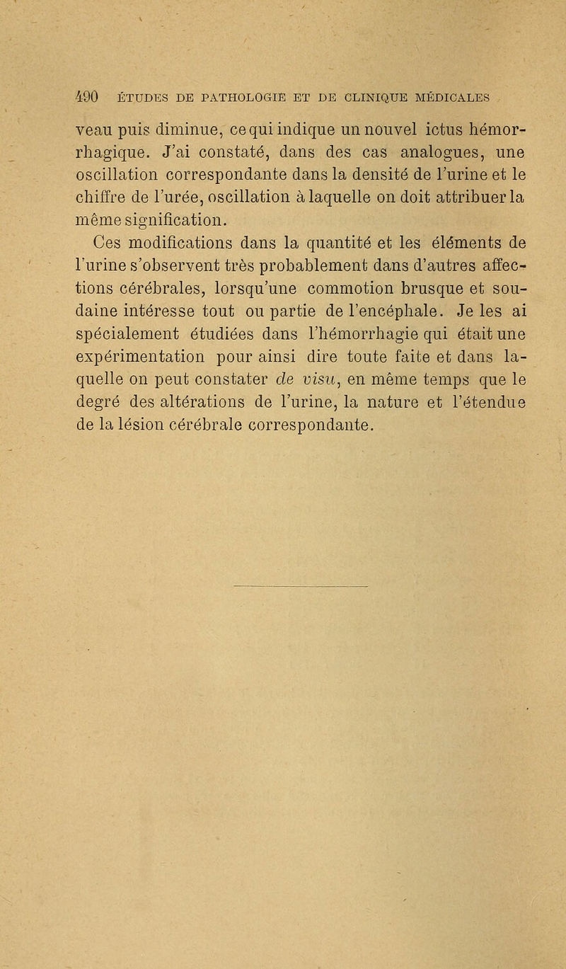 veau puis diminue, ce qui indique un nouvel ictus hémor- rhagique. J'ai constaté, dans des cas analogues, une oscillation correspondante dans la densité de l'urine et le chiffre de l'urée, oscillation à laquelle on doit attribuer la même signification. Ces modifications dans la quantité et les éléments de l'urine s'observent très probablement dans d'autres affec- tions cérébrales, lorsqu'une commotion brusque et sou- daine intéresse tout ou partie de l'encéphale. Je les ai spécialement étudiées dans l'hémorrhagie qui était une expérimentation pour ainsi dire toute faite et dans la- quelle on peut constater de visu, en même temps que le degré des altérations de l'urine, la nature et l'étendue de la lésion cérébrale correspondante.