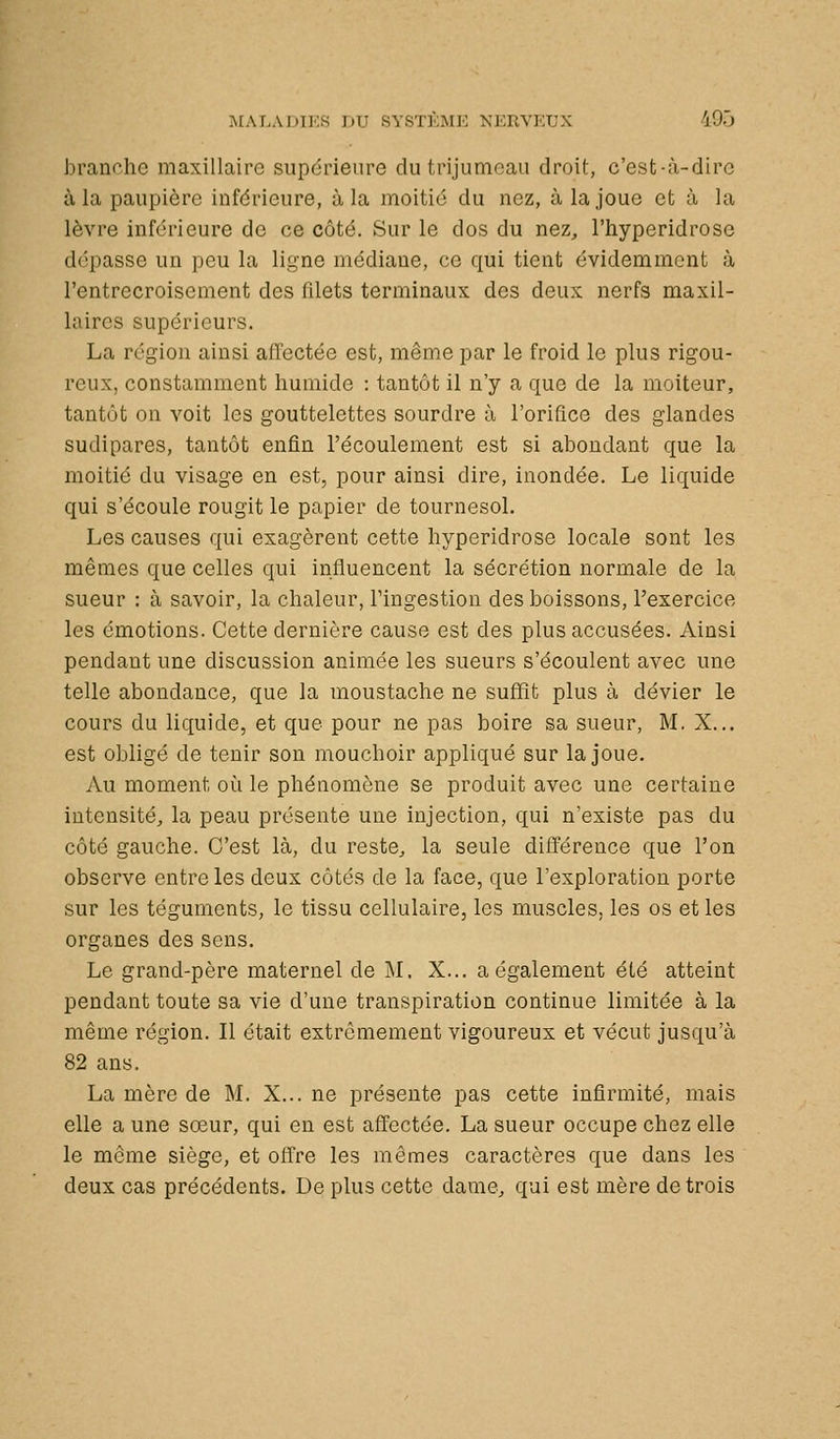 branche maxillaire supérieure du trijumeau droit, c'est-à-dire à la paupière inférieure, à la moitié du nez, à la joue et à la lèvre inférieure de ce côté. Sur le dos du nez^, l'hyperidrose dépasse un peu la ligne médiane, ce qui tient évidemment à l'entrecroisement des filets terminaux des deux nerfs maxil- laires supérieurs. La région ainsi affectée est, même par le froid le plus rigou- reux, constamment humide : tantôt il n'y a que de la moiteur, tantôt on voit les gouttelettes sourdre à l'orifice des glandes sudipares, tantôt enfin l'écoulement est si abondant que la moitié du visage en est, pour ainsi dire, inondée. Le liquide qui s'écoule rougit le papier de tournesol. Les causes qui exagèrent cette hyperidrose locale sont les mêmes que celles qui influencent la sécrétion normale de la sueur : à savoir, la chaleur, l'ingestion des boissons, l'exercice les émotions. Cette dernière cause est des plus accusées. Ainsi pendant une discussion animée les sueurs s'écoulent avec une telle abondance, que la moustache ne suffit plus à dévier le cours du liquide, et que pour ne pas boire sa sueur, M. X... est obligé de tenir son mouchoir appliqué sur la joue. Au moment où le phénomène se produit avec une certaine intensité^ la peau présente une injection, qui n'existe pas du côté gauche. C'est là, du reste^ la seule différence que l'on observe entre les deux côtés de la face, que l'exploration porte sur les téguments, le tissu cellulaire, les muscles, les os et les organes des sens. Le grand-père maternel de M. X... a également été atteint pendant toute sa vie d'une transpiration continue limitée à la même région. Il était extrêmement vigoureux et vécut jusqu'à 82 ans. La mère de M. X... ne présente pas cette infirmité, mais elle a une sœur, qui en est affectée. La sueur occupe chez elle le même siège, et offre les mêmes caractères que dans les deux cas précédents. De plus cette dame, qui est mère de trois