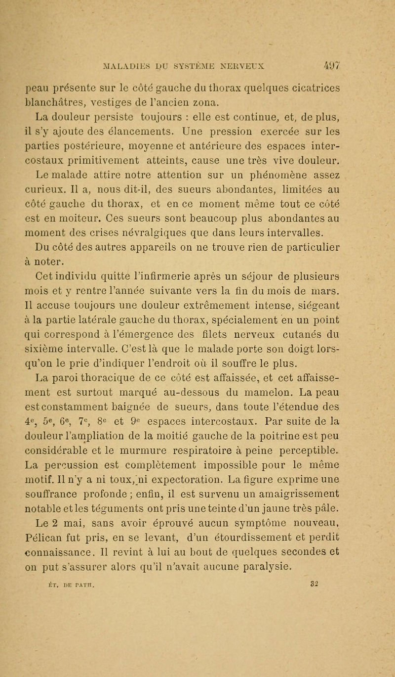 peau présente sur le côté gauche du thorax quelques cicatrices blanchâtres, vestiges de l'ancien zona. La douleur persiste toujours : elle est continue, et, déplus, il s'y ajoute des élancements. Une pression exercée sur les parties postérieure, moyenne et antérieure des espaces inter- costaux primitivement atteints, cause une très vive douleur. Le malade attire notre attention sur un phénomène assez curieux. Il a, nous dit-il, des sueurs abondantes, limitées au côté gauche du thorax, et en ce moment même tout ce côté est en moiteur. Ces sueurs sont beaucoup plus abondantes au moment des crises névralgiques que dans leurs intervalles. Du côté des autres appareils on ne trouve rien de particulier à noter. Cet individu quitte l'infirmerie après un séjour de plusieurs mois et y rentre l'année suivante vers la fin du mois de mars. Il accuse toujours une douleur extrêmement intense, siégeant à la partie latérale gauche du thorax, spécialement en un point qui correspond à l'émergence des filets nerveux cutanés du sixième intervalle. C'est là que le malade porte son doigt lors- qu'on le prie d'indiquer l'endroit où il souffre le plus. La paroi thoracique de ce ciHé est affaissée, et cet affaisse- ment est surtout marqué au-dessous du mamelon. La peau est constamment baignée de sueurs, dans toute l'étendue des 4«, 5^, 6«, 7«, 8^ et 9« espaces intercostaux. Par suite de la douleur l'aoïpliation de la moitié gauche de la poitrine est peu considérable et le murmure respiratoire à peine perceptible. La percussion est complètement impossible pour le même motif. Il n'y a ni toux,'ni expectoration. La figure exprime une souffrance profonde ; enfin, il est survenu un amaigrissement notable et les téguments ont pris une teinte d'un jaune très pâle. Le 2 mai, sans avoir éprouvé aucun symptôme nouveau, Pélican fut pris, en se levant, d'un étourdissement et perdit connaissance. II revint à lui au bout de quelques secondes et ou put s'assurer alors qu'il n'avait aucune paralysie. ET. DE PATn. 82