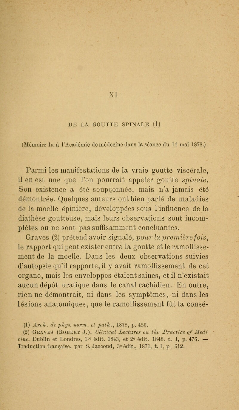 XI DE LA, GOUTTE SPINALE (1) (Mémoire lu à rAcacIémie de médecine dans la séance du 14 mai 1878.) Parmi les manifestations de la vraie goutte viscérale, il en est une que l'on pourrait appeler goutte spinale. Son existence a été soupçonnée, mais n'a jamais été démontrée. Quelques auteurs ont bien parlé de maladies de la moelle épinière, développées sous l'influence de la diathèse goutteuse, mais lears observations sont incom- plètes ou ne sont pas suffisamment concluantes. Graves (2) prétend avoir signalé, pour la première fois, le rapport qui peut exister entre la goutte et le ramollisse- ment de la moelle. Dans les deux observations suivies d'autopsie qu'il rapporte, il y avait ramollissement de cet organe, mais les enveloppes étaient saines, et il n'existait aucun dépôt uratique dans le canal rachidien. En outre, rien ne démontrait, ni dans les symptômes, ni dans les lésions anatomiques, que le ramollissement fût la consé- (1) Arch. (le phy-^. norm. et jïatli., 1878, p. 456. (2) Graves (Robert J.). Clinical Lectures on the Practice of Medl cine. Dublin et Londres, !'■« édit. 1843, et 2« édit. 1848, t. I, p. 476. — Traduction française, par vS. Jaccoud, 3° édit., 1871, 1.1, p. G12.