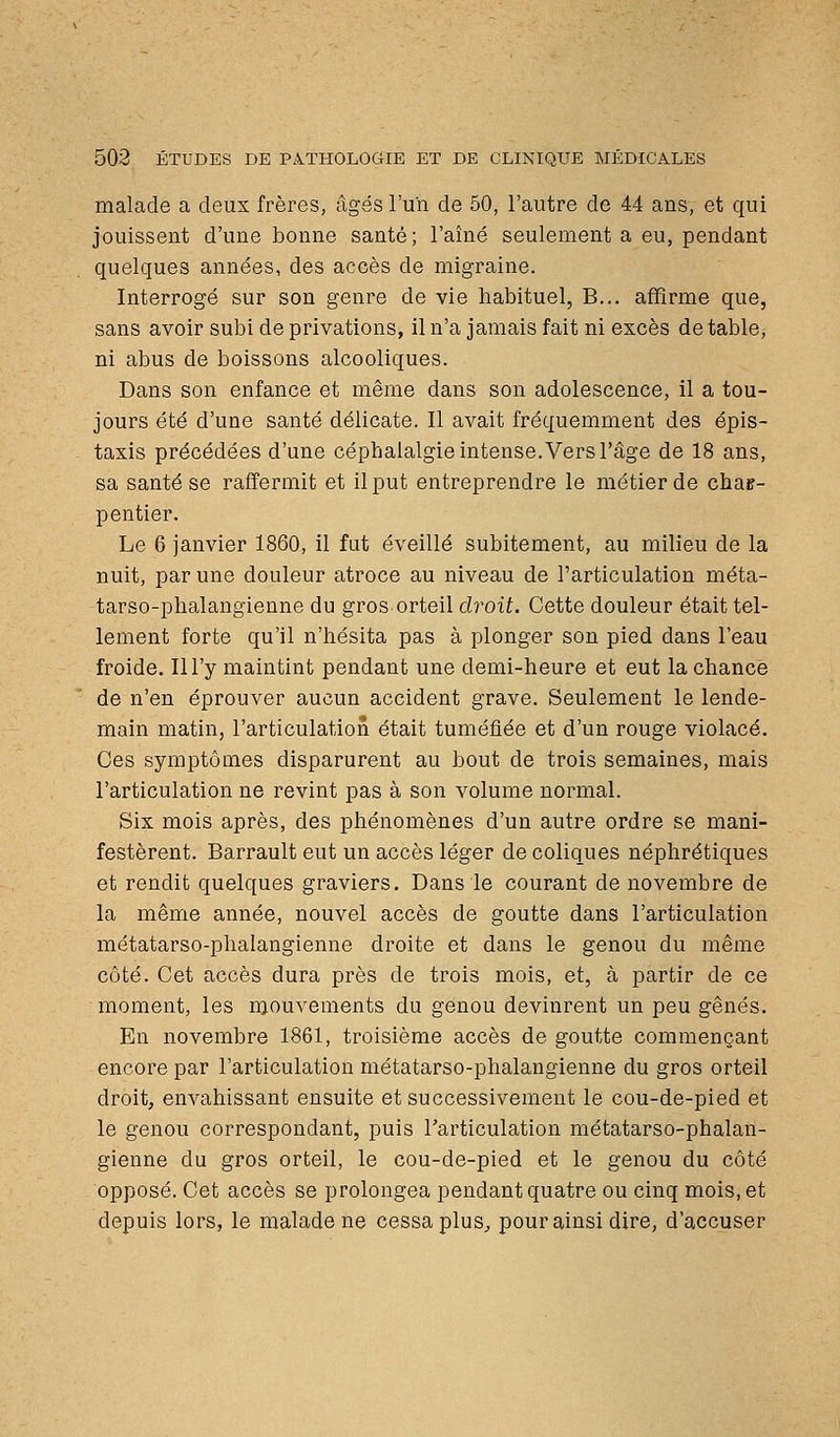 malade a deux frères, âgés l'un de 50, l'autre de 44 ans, et qui jouissent d'une bonne santé; l'aîné seulement a eu, pendant quelques années, des accès de migraine. Interrogé sur son genre de vie habituel, B... affirme que, sans avoir subi de privations, il n'a jamais fait ni excès de table, ni abus de boissons alcooliques. Dans son enfance et même dans son adolescence, il a tou- jours été d'une santé délicate. Il avait fréquemment des épis- taxis précédées d'une céphalalgie intense. Vers l'âge de 18 ans, sa santé se raffermit et il put entreprendre le métier de char- pentier. Le 6 janvier 1860, il fut éveillé subitement, au milieu de la nuit, par une douleur atroce au niveau de l'articulation méta- tarso-phalangienne du gros orteil droit. Cette douleur était tel- lement forte qu'il n'hésita pas à plonger son pied dans l'eau froide. Il l'y maintint pendant une demi-heure et eut la chance de n'en éprouver aucun accident grave. Seulement le lende- main matin, l'articulation était tuméfiée et d'un rouge violacé. Ces symptômes disparurent au bout de trois semaines, mais l'articulation ne revint pas à son volume normal. Six mois après, des phénomènes d'un autre ordre se mani- festèrent. Barrault eut un accès léger de coliques néphrétiques et rendit quelques graviers. Dans le courant de novembre de la même année, nouvel accès de goutte dans l'articulation métatarso-phalangienne droite et dans le genou du même côté. Cet accès dura près de trois mois, et, à partir de ce moment, les mouvements du genou devinrent un peu gênés. En novembre 1861, troisième accès de goutte commençant encore par l'articulation métatarso-phalangienne du gros orteil droit, envahissant ensuite et successivement le cou-de-pied et le genou correspondant, puis Tarticulation métatarso-phalan- gienne du gros orteil, le cou-de-pied et le genou du côté opposé. Cet accès se prolongea pendant quatre ou cinq mois, et depuis lors, le malade ne cessa plus^ pour ainsi dire, d'accuser