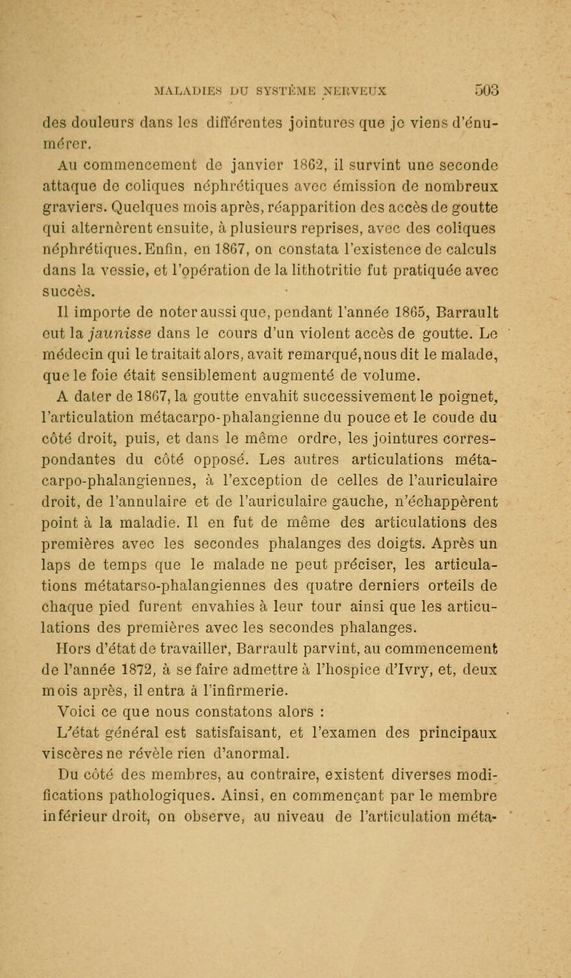 des douleurs dans les difl'érentes jointures que je viens d'énu- mdrcr. Au commencement de janvier 1862, il survint une seconde attaque de coliques néphrétiques avec émission de nombreux graviers. Quelques mois après, réapparition des accès de goutte qui alternèrent ensuite, à plusieurs reprises, avec des coliques néphrétiques. Enfin, en 1867, on constata l'existence de calculs dans la vessie, et l'opération de la lithotritic fut pratiquée avec succès. Il importe de noter aussi que, pendant l'année 1865, Barrault eut la jaunisse dans le cours d'un violent accès de goutte. Le médecin qui le traitait alors, avait remarqué,nous dit le malade, que le foie était sensiblement augmenté de volume. A dater de 1867, la goutte envahit successivement le poignet, l'articulation métacarpo-phalaugienne du pouce et le coude du côté droit, puis, et dans le même ordre, les jointures corres- pondantes du côté opposé. Les autres articulations méta- carpo-phalangiennes, à l'exception de celles de l'auriculaire droit, de l'annulaire et de l'auriculaire gauche, n'échappèrent point à la maladie. Il en fut de même des articulations des premières avec les secondes phalanges des doigts. Après un laps de temps que le malade ne peut préciser, les articula- tions métatarso-phalangiennes des quatre derniers orteils de chaque pied furent envahies à leur tour ainsi que les articu- lations des premières avec les secondes phalanges. Hors d'état de travailler, Barrault parvint, au commencement de l'année 1872, à se faire admettre à l'hospice d'Ivry, et, deux mois après, il entra à l'infirmerie. Voici ce que nous constatons alors : L'état général est satisfaisant, et l'examen des principaux viscères ne révèle rien d'anormal. Du côté des membres, au contraire, existent diverses modi- fications pathologiques. Ainsi, en commençant par le membre inférieur droit, on observe, au niveau de l'articulation meta-