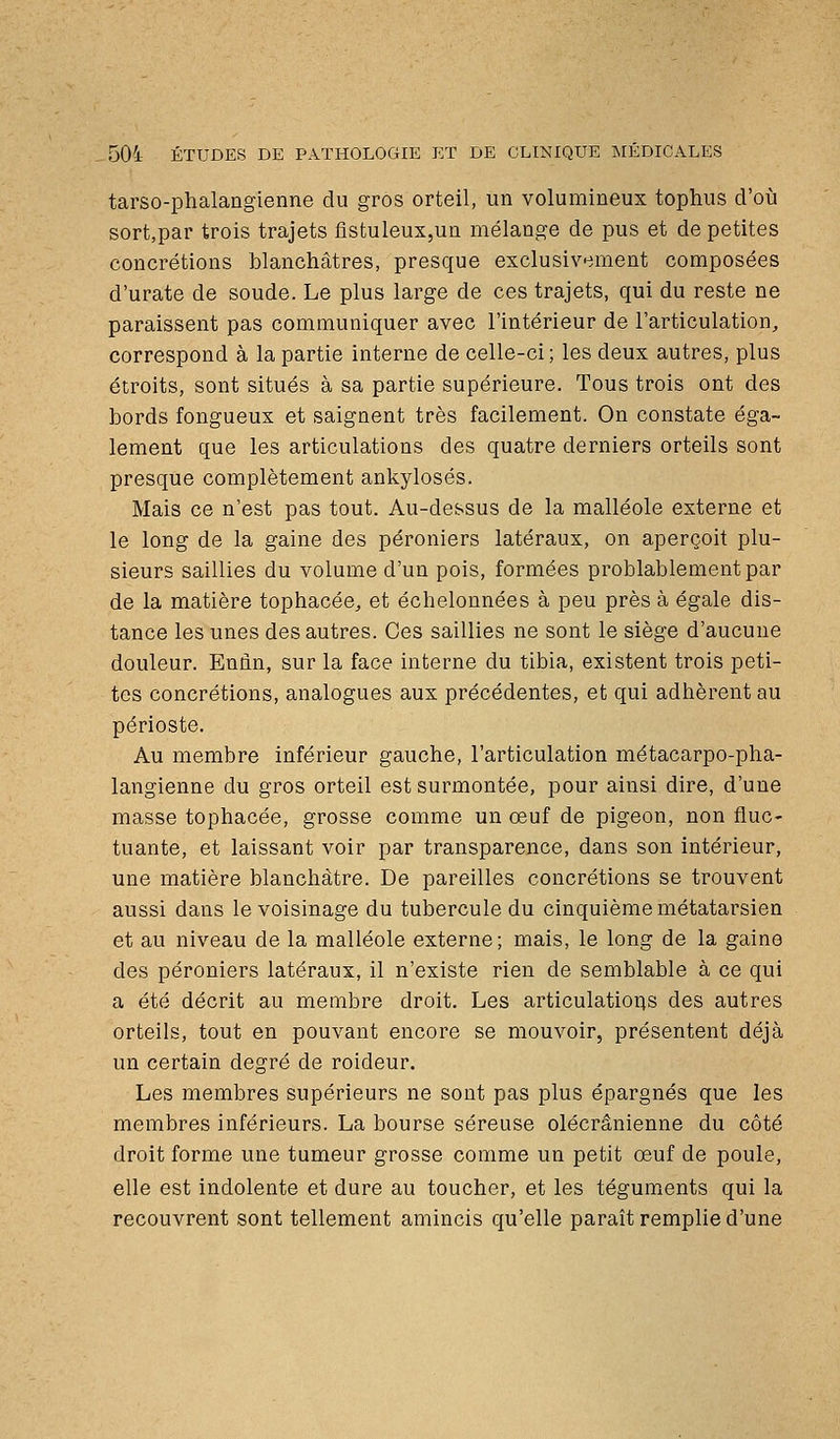 tarso-phalangienne du gros orteil, un volumineux tophus d'où sort,par trois trajets fistuleux,un mélange de pus et de petites concrétions blanchâtres, presque exclusivement composées d'urate de soude. Le plus large de ces trajets, qui du reste ne paraissent pas communiquer avec l'intérieur de l'articulation, correspond à la partie interne de celle-ci; les deux autres, plus étroits, sont situés à sa partie supérieure. Tous trois ont des bords fongueux et saignent très facilement. On constate éga- lement que les articulations des quatre derniers orteils sont presque complètement ankylosés. Mais ce n'est pas tout. Au-dessus de la malléole externe et le long de la gaine des péroniers latéraux, on aperçoit plu- sieurs saillies du volume d'un pois, formées problablementpar de la matière tophacée, et échelonnées à peu près à égale dis- tance les unes des autres. Ces saillies ne sont le siège d'aucune douleur. Eniin, sur la face interne du tibia, existent trois peti- tes concrétions, analogues aux précédentes, et qui adhèrent au périoste. Au membre inférieur gauche, l'articulation métacarpo-pha- langienne du gros orteil est surmontée, pour ainsi dire, d'une masse tophacée, grosse comme un œuf de pigeon, non fluc- tuante, et laissant voir par transparence, dans son intérieur, une matière blanchâtre. De pareilles concrétions se trouvent aussi dans le voisinage du tubercule du cinquième métatarsien et au niveau de la malléole externe; mais, le long de la gaine des péroniers latéraux, il n'existe rien de semblable à ce qui a été décrit au membre droit. Les articulations des autres orteils, tout en pouvant encore se mouvoir, présentent déjà un certain degré de roideur. Les membres supérieurs ne sont pas plus épargnés que les membres inférieurs. La bourse séreuse olécrânienne du côté droit forme une tumeur grosse comme un petit œuf de poule, elle est indolente et dure au toucher, et les téguments qui la recouvrent sont tellement amincis qu'elle paraît remplie d'une