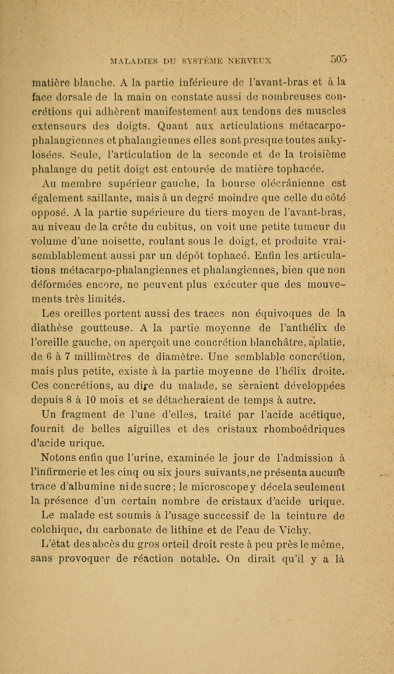 matière blanche. A la partie inférieure tic l'avant-bras et à la face dorsale de la main on constate aussi de nombreuses con- crétions qui adhèrent manifestement aux tondons des muscles extenseurs des doigts. Quant aux articulations métacarpo- phalangiennes etphalangiennes elles sont presque toutes anky- losées. Seule, l'articulation de la seconde et de la troisième phalange du petit doigt est entourée de matière tophacée. Au membre supérieur gauche, la bourse olécrânienne est également saillante, mais à un degré moindre que celle du côté opposé. A la partie supérieure du tiers moyen de l'avant-bras, au niveau de la crcte du cubitus, on voit une petite tumeur du volume d'une noisette, roulant sous le doigt, et produite vrai- semblablement aussi par un dépôt tophacé. Enfin les articula- tions métacarpo-phalangiennes et phalangiennes, bien que non déformées encore, ne peuvent plus exécuter que des mouve- ments très limités. Les oreilles portent aussi des traces non équivoques de la diathèse goutteuse. A la partie moyenne de l'anthélix de l'oreille gauche, on aperçoit une concrétion blanchâtre, aplatie, de 6 à 7 millimètres de diamètre. Une semblable concrétion, mais plus petite, existe à la partie moyenne de l'hélix droite. Ces concrétions, au dife du malade, se seraient développées depuis 8 à 10 mois et se détacheraient de temps à autre. Un fragment de l'une d'elles, traité par l'acide acétique, fournit de belles aiguilles et des cristaux rhomboédriques d'acide urique. Notons enfin que l'urine, examinée le jour de l'admission à l'infirmerie et les cinq ou six jours suivants,ne présenta aucun'fe trace d'albumine nidesucre; le microscopey décela seulement la présence d'un certain nombre de cristaux d'acide urique. Le malade est soumis à Tusage successif de la teinture de colchique, du carbonate de lithine et de l'eau de Vichy. L'état des abcès du gros orteil droit reste à peu près le même, sans provoquer de réaction notable. On dirait qu'il y a là