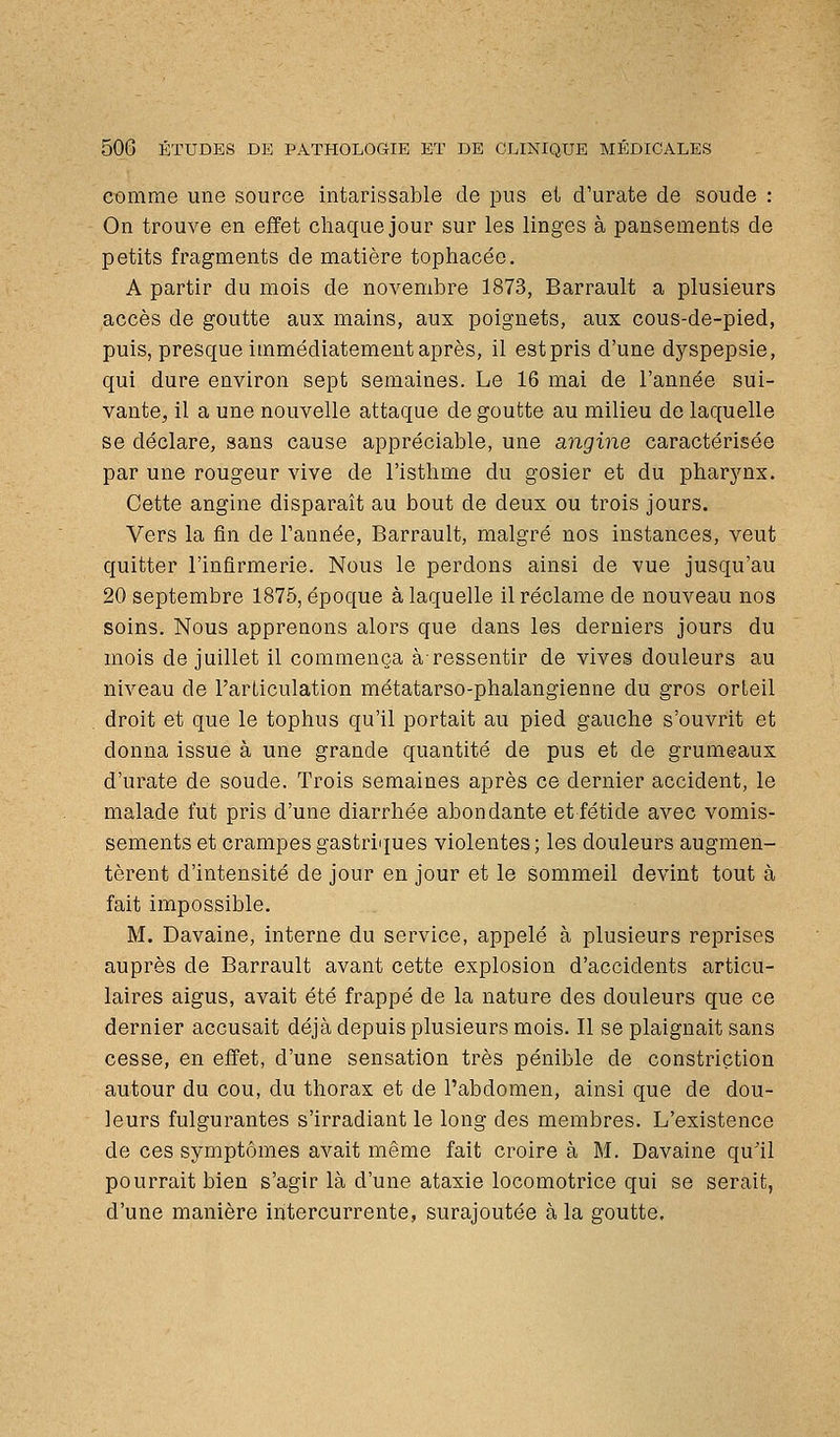 comme une source intarissable de pus et d'urate de soude : On trouve en effet cliaquejour sur les linges à pansements de petits fragments de matière tophacée. A partir du mois de novembre 1873, Barrault a plusieurs accès de goutte aux mains, aux poignets, aux cous-de-pied, puis, presque immédiatement après, il estpris d'une dyspepsie, qui dure environ sept semaines. Le 16 mai de l'année sui- vante, il a une nouvelle attaque de goutte au milieu do laquelle se déclare, sans cause appréciable, une angine caractérisée par une rougeur vive de l'isthme du gosier et du pharjmx. Cette angine disparaît au bout de deux ou trois jours. Vers la fin de l'année, Barrault, malgré nos instances, veut quitter l'infirmerie. Nous le perdons ainsi de vue jusqu'au 20 septembre 1875, époque à laquelle il réclame de nouveau nos soins. Nous apprenons alors que dans les derniers jours du mois de juillet il commença àressentir de vives douleurs au niveau de l'articulation métatarso-phalangienne du gros orteil droit et que le tophus qu'il portait au pied gauche s'ouvrit et donna issue à une grande quantité de pus et de grumeaux d'urate de soude. Trois semaines après ce dernier accident, le malade fut pris d'une diarrhée abondante et fétide avec vomis- sements et crampes gastriques violentes; les douleurs augmen- tèrent d'intensité de jour en jour et le sommeil devint tout à fait impossible. M. Davaine, interne du service, appelé à plusieurs reprises auprès de Barrault avant cette explosion d'accidents articu- laires aigus, avait été frappé de la nature des douleurs que ce dernier accusait déjà depuis plusieurs mois. Il se plaignait sans cesse, en effet, d'une sensation très pénible de constriçtion autour du cou, du thorax et de l'abdomen, ainsi que de dou- leurs fulgurantes s'irradiant le long des membres. L'existence de ces symptômes avait même fait croire à M. Davaine qu'il pourrait bien s'agir là d'une ataxie locomotrice qui se serait, d'une manière intercurrente, surajoutée à la goutte.