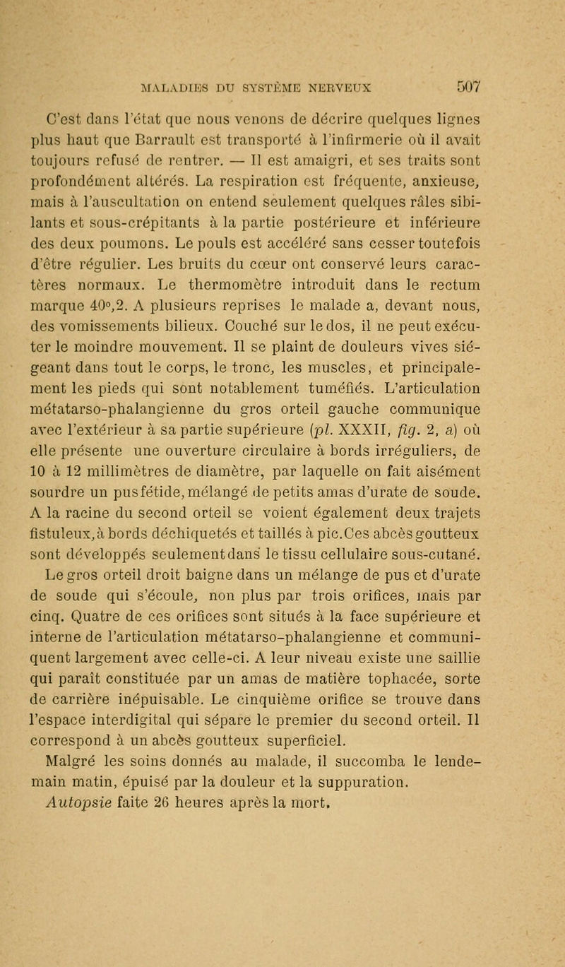 C'est clans l'état que nous venons de décrire quelques lignes plus haut que Barrault est transporté à l'infirmerie oi^i il avait toujours refusé de rentrer. — Il est amaigri, et ses traits sont profondément altérés. La respiration est fréquente, anxieuse, mais à l'auscultation on entend seulement quelques râles sibi- lants et sous-crépitants à la partie postérieure et inférieure des deux poumons. Le pouls est accéléré sans cesser toutefois d'être régulier. Les bruits du cœur ont conservé leurs carac- tères normaux. Le thermomètre introduit dans le rectum marque 40o,2. A plusieurs reprises le malade a, devant nous, des vomissements bilieux. Couché sur le dos, il ne peut exécu- ter le moindre mouvement. Il se plaint de douleurs vives sié- geant dans tout le corps, le tronc, les muscles, et principale- ment les pieds qui sont notablement tuméfiés. L'articulation métatarso-phalangienne du gros orteil gauche communique avec l'extérieur à sa partie supérieure (pi. XXXII, fig. 2, a) où elle présente une ouverture circulaire à bords irréguliers, de 10 à 12 millimètres de diamètre, par laquelle on fait aisément sourdre un pus fétide, mélangé de petits amas d'urate de soude. A la racine du second orteil se voient également deux trajets fistuleux,àbords déchiquetés et taillés à pic.Ces abcès goutteux sont développés seulement dans le tissu cellulaire sous-cutané. Le gros orteil droit baigne dans un mélange de pus et d'urate de soude qui s'écoule, non plus par trois orifices, mais par cinq. Quatre de ces orifices sont situés à la face supérieure et interne de l'articulation métatarso-phalangienne et communi- quent largement avec celle-ci. A leur niveau existe une saillie qui paraît constituée par un amas de matière tophacée, sorte de carrière inépuisable. Le cinquième orifice se trouve dans l'espace interdigital qui sépare le premier du second orteil. Il correspond à un abcès goutteux superficiel. Malgré les soins donnés au malade, il succomba le lende- main matin, épuisé par la douleur et la suppuration. Autopsie faite 26 heures après la mort.