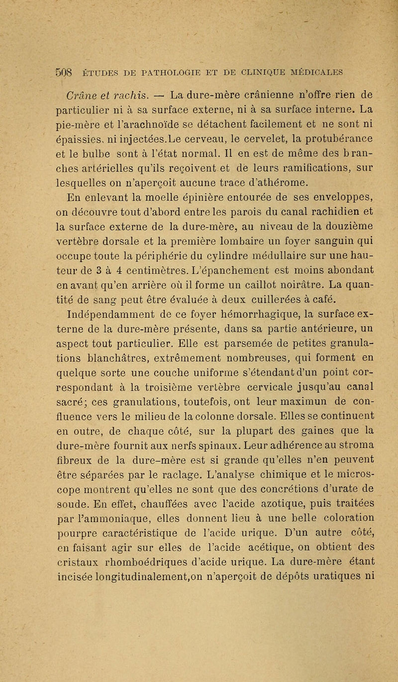 Crâne et rachis. — La dure-mère crânienne n'offre rien de particulier ni à sa surface externe, ni à sa surface interne. La pie-mère et l'arachnoïde se détachent facilement et ne sont ni épaissies< ni injectées.Le cerveau, le cervelet, la protubérance et le bulbe sont à l'état normal. Il en est de même des bran- ches artérielles qu'ils reçoivent et de leurs ramifications, sur lesquelles on n'aperçoit aucune trace d'athérome. En enlevant la moelle épinière entourée de ses enveloppes, on découvre tout d'abord entre les parois du canal rachidien et la surface externe de la dure-mère, au niveau de la douzième vertèbre dorsale et la première lombaire un foyer sanguin qui occupe toute la périphérie du cylindre médullaire sur une hau- teur de 3 à 4 centimètres. L'épanchement est moins abondant en avant qu'en arrière où il forme un caillot noirâtre. La quan- tité de sang peut être évaluée à deux cuillerées à café. Indépendamment de ce foyer hémorrhagique, la surface ex- terne de la dure-mère présente, dans sa partie antérieure, un aspect tout particulier. Elle est parsemée de petites granula- tions blanchâtres, extrêmement nombreuses, qui forment en quelque sorte une couche uniforme s'étendantd'un point cor- respondant à la troisième verLèbre cervicale jusqu'au canal sacré; ces granulations, toutefois, ont leur maximun de con- fluence vers le milieu de la colonne dorsale. Elles se continuent en outre, de chaque côté, sur la plupart des gaines que la dure-mère fournit aux nerfs spinaux. Leur adhérence au stroma fibreux de la dure-mère est si grande qu'elles n'en peuvent être séparées par le raclage. L'analyse chimique et le micros- cope montrent qu'elles ne sont que des concrétions d'urate de soude. En effet, chauffées avec l'acide azotique, puis traitées par l'ammoniaque, elles donnent lieu à une belle coloration pourpre caractéristique de l'acide urique. D'un autre côté, en faisant agir sur elles de l'acide acétique, on obtient des cristaux rhomboédriques d'acide urique. La dure-mère étant incisée longitudinalement,on n'aperçoit de dépôts uratiques ni