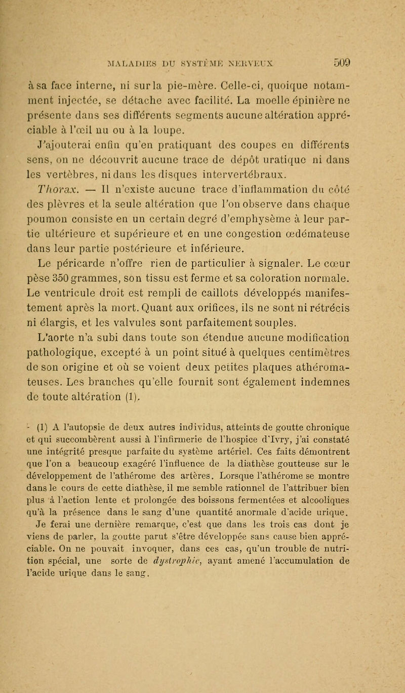 à sa face interne, ni yurla pie-mère. Celle-ci, quoique notaui- nient injectée, se détache avec facilité. La moelle épinière ne présente clans ses différents segments aucune altération appré- ciable à l'œil uu ou à la loupe. J'ajouterai enfin qu'en pratiquant des coupes en différents sens, on no découvrit aucune trace de dépôt uratique ni dans les vertèbres, ni dans les disques intervertébraux. Thorax. — Il n'existe aucune trace d'inflammation du côté des plèvres et la seule altération que l'on observe dans chaque poumon consiste en un certain degré d'emphysème à leur par- tie ultérieure et supérieure et en une congestion œdémateuse dans leur partie postérieure et inférieure. Le péricarde n'offre rien de particulier à signaler. Le cœur pèse 350 grammes, son tissu est ferme et sa coloration normale. Le ventricule droit est rempli de caillots développés manifes- tement après la mort. Quant aux orifices, ils ne sont ni rétrécis ni élargis, et les valvules sont parfaitement souples. L'aorte n'a subi dans toute sou étendue aucune modification pathologique, excepté à un point situé à quelques centimètres de son origine et où se voient deux petites plaques athéroma- teuses. Les branches qu'elle fournit sont également indemnes de toute altération (1). - (1) A l'autopsie de deux autres individus, atteints de goutte chronique et qui succombèrent aussi à lïnfirmerie de Thospice d'Ivrj'^, j'ai constaté une intégrité presque parfaite du système artériel. Ces faits démontrent que l'on a beaucoup exagéré l'influence de la diathèse goutteuse sur le développement de l'athérome des artères. Lorsque l'athérome se montre dans le cours de cette diathèse, il me semble rationnel de l'attribuer bien plus à l'action lente et prolongée des boissons fermentées et alcooliques qu'à la présence dans le sang d'une quantité anormale dacide urique. Je ferai une dernière remarque, c'est que dans les trois cas dont je viens de parler, la goutte parut s'être développée sans cause bien appré- ciable. Ou ne pouvait invoquer, dans ces cas, qu'un trouble de nutri- tion spécial, une sorte de dy-slrojjk/c, ayant amené Taccumulation de l'acide urique daus le snng.