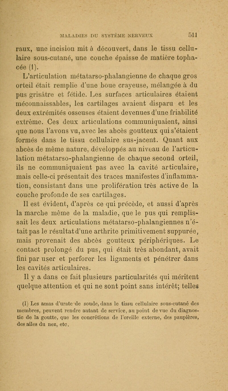 raux, une incision mit à découvert, dans le tissu cellu- laire sous-cutané, une couche épaisse de matière toplia- cée (1). L'articulation métatarso-phalangienne de chaque gros orteil était remplie d'une boue crayeuse, mélangée à du pus grisâtre et fétide. Les surfaces articulaires étaient méconnaissables, les cartilages avaient disparu et les deux extrémités osseuses étaient devenues d'une friabilité extrême. Ces deux articulations communiquaient, ainsi que nous l'avons vu, avec les abcès goutteux qui s'étaient formés dans le tissu cellulaire sus-jacent. Quant aux abcès de môme nature, développés au niveau de l'articu- lation métatarso-phalangienne de chaque second orteil, ils ne communiquaient pas avec la cavité articulaire, mais celle-ci présentait des traces manifestes d'inflamma- tion, consistant dans une prolifération très active de la couche profonde de ses cartilages. Il est évident, d'après ce qui précède, et aussi d'après la marche même de la maladie, que le pus qui remplis- sait les deux articulations métatarso-phalangiennes n'é- tait pas le résultatd'une arthrite primitivement suppurée, mais provenait des abcès goutteux périphériques. Le contact prolongé du pus, qui était très abondant, avait fini par user et perforer les ligaments et pénétrer dans les cavités articulaires. Il y a dans ce fait plusieurs particularités qui méritent quelque attention et qui ne sont point sans intérêt; telles (1) Les amas d'urate de soude, dans le tissu cellulaire sous-cutané des membres, peuvent rendre autant de service, au point de vue du diagnos- tic de la goutte, que les concrétions de l'oreille externe, des paupières, des ailes du nez, etc.