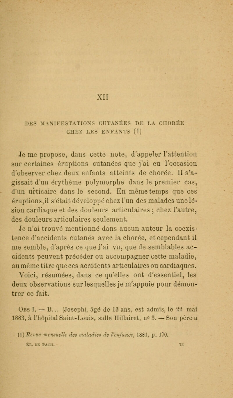 XII DES MANIFESTATIONS CUTANEES DE LA CIIOREE CHEZ LES ENFANTS (Ij Je me propose, dans cette note, d'appeler l'attention sur certaines éruptions cutanées que j'ai eu l'occasion d'observer chez deux enfants atteints de chorée. Il s'a- gissait d'un érythèine polymorphe dans le premier cas, d'un urticaire dans le second. En même temps que ces éruptions,il s'était développé chez l'un des malades une lé- sion cardiaque et des douleurs articulaires ; chez l'autre, des douleurs articulaires seulement. Je n'ai trouvé mentionné dans aucun auteur la coexis- tence d'accidents cutanés avec la chorée, et cependant il me semble, d'après ce que j'ai vu, que de semblables ac- cidents peuvent précéder ou accompagner cette maladie, au même titre que ces accidents articulaires ou cardiaques. Voici, résumées, dans ce qu'elles ont d'essentiel, les deux observations sur lesquelles je m'appuie pour démon- trer ce fait. Obs I. — B... (Joseph), âgé de 13 ans, est admis, le 22 mai 1883, à l'hôpital Saint-Louis, salle Hillairet, no 3. —Son père a [\] If (vue mcnnucUe des mala(lie>s de VeiifatiCL; 1884, p, 170. ET. DE PAÏU. 33