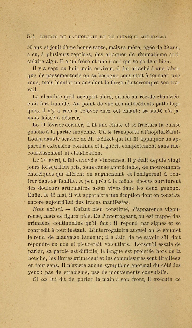 50 ans et jouit d'une bonne santé, mais sa mère, âgée de 39 aus^ a eu, à plusieurs reprises, des attaques de rhumatisme arti- culaire aigu. Il a un frère et une sœur qui se portent bien. Il y a sept ou huit mois environ, il fut attaché à une fabri- que de passementerie où sa besogne consistait à tourner une roue, mais bientôt un accident le força d'interrompre son tra- vail. La chambre qu'il occupait alors^ située au rez-de-chaussée, était fort humide. Au point de vue des antécédents pathologi- ques, il n'y a rien à relever chez cet enfant : sa santé n'a ja- mais laissé à désirer. Le 11 février dernier, il fit une chute et se fractura la cuisse gauche à la partie moyenne. On le transporta à l'hôpital Saint- Louis^ dans le service de M. Félizet qui lui fit appliquer un ap- pareil à extension continue et il guérit complètement sans rac- courcissement ni claudication. Le 1«' avril, il fut envoyé à Vincennes. Il y était depuis vingt jours lorsqu'il fut pris, sans cause appréciable, de mouvements choréiques qui allèrent en augmentant et l'obligèrent à ren- trer dans sa famille. A peu près à la même époque survinrent des douleurs articulaires assez vives dans les deux genoux. Enfin, le 15 mai, il vit apparaître une éruption dont on constate encore aujourd'hui des traces manifestes. Etat actuel. — Enfant bien constitué, d'apparence vigou- reuse, mais de figure pâle. En l'interrogeant, on est frappé des grimaces continuelles qu'il fait ; il répond par signes et se contredit à tout instant. L'interrogatoire auquel on le soumet le rend de mauvaise humeur; il a l'air de ne savoir s'il doit répondre ou non et pleurerait volontiers. Lorsqu'il essaie de parler, sa parole est difficile, la langue est projetée hors de la bouche, les lèvres grimacent et les commissures sont tiraillées en tout sens. Il n'existe aucun symptôme anormal du côté des yeux : pas de strabisme, pas de mouvements convulsifs. Si on lui dit de porter la main à son fronts il exécute ce