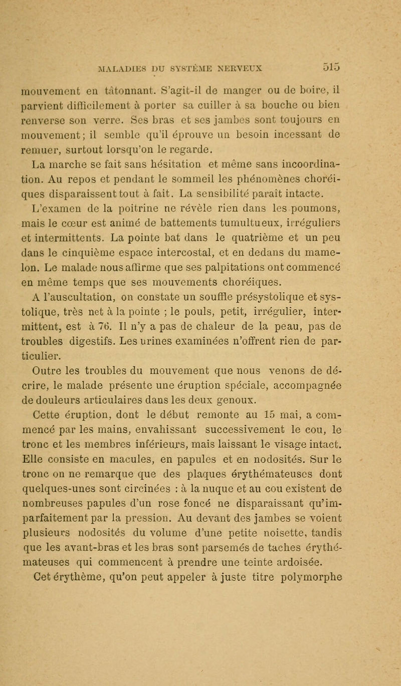 mouvement en tâtonnant. S'agit-il de manger ou de bcjire, il parvient diflîcilcmeut à porter sa cuiller à sa bouche ou bien renverse son verre. Ses bras et ses jambes sont toujours en mouvement ; il semble qu'il éprouve un besoin incessant de renmer, surtout lorsqu'on le regarde. La marche se fait sans hésitation et même sans incoordina- tion. Au repos et pendant le sommeil les phénomènes choréi- ques disparaissent tout à fait. La sensibilité paraît intacte. L'examen de la poitrine ne révèle rien dans les poumons, mais le cœur est animé de battements tumultueux, iiréguliers et intermittents. La pointe bat dans le quatrième et un peu dans le cinquième espace intercostal, et en dedans du mame- lon. Le malade nous affirme que ses palpitations ont commencé en même temps que ses mouvements choréiques. A l'auscultation, on constate un souffle présystolique et sys- tolique, très net à la pointe ; le pouls, petit, irrégulier, inter- mittent, est à 16. Il n'y a pas de chaleur de la peau, pas de troubles digestifs. Les urines examinées n'offrent rien de par- ticulier. Outre les troubles du mouvement que nous venons de dé- crire, le malade présente une éruption spéciale, accompagnée de douleurs articulaires dans les deux genoux. Cette éruption, dont le début remonte au 15 mai, a com- mencé par les mains, envahissant successivement le cou, le tronc et les membres inférieurs, mais laissant le visage intact. Elle consiste en macules, en papules et en nodosités. Sur le tronc on ne remarque que des plaques érythémateuscs dont quelques-unes sont circinées : à la nuque et au cou existent de nombreuses papules d'un rose foncé ne disparaissant qu'im- parfaitement par la pression. Au devant des jambes se voient plusieurs nodosités du volume d'une petite noisette, tandis que les avant-bras et les bras sont parsemés de taches érythé- mateuscs qui commencent à prendre une teinte ardoisée. Cet érythème, qu'on peut appeler à juste titre polymorphe