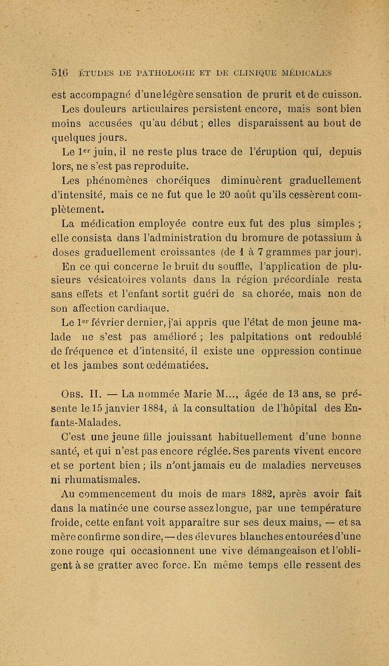 est accompagné d'une légère sensation de prurit et de cuisson. Les douleurs articulaires persistent encore, mais sont bien moins accusées qu'au début ; elles disparaissent au bout de quelques jours. Le !«'■ juin, il ne reste plus trace de l'éruption qui, depuis lors, ne s'est pas reproduite. Les phénomènes choréiques diminuèrent graduellement d'intensité, mais ce ne fut que le 20 août qu'ils cessèrent com- plètement. La médication employée contre eux fut des plus simples ; elle consista dans l'administration du bromure de potassium à doses graduellement croissantes (de 1 à 7 grammes par jour). En ce qui concerne le bruit du souffle, l'application de plu- sieurs vésicatoires volants dans la région précordiale resta sans effets et l'enfant sortit guéri de sa chorée, mais non de son affection cardiaque. Le 1'' février dernier, j'ai appris que l'état de mon jeune ma- lade ne s'est pas amélioré ; les palpitations ont redoublé de fréquence et d'intensité, il existe une oppression continue et les jambes sont oedématiées. Obs. il — La nommée Marie M..., âgée de 13 ans, se pré- sente le 15 janvier 1884, à la consultation de l'hôpital des En- fants-Malades. C'est une jeune fille jouissant habituellement d'une bonne santé, et qui n'est pas encore réglée. Ses parents vivent encore et se portent bien; ils n'ont jamais eu de maladies nerveuses ni rhumatismales. Au commencement du mois de mars 1882, après avoir fait dans la matinée une course assez longue, par une température froide, cette enfant voit apparaître sur ses deux mains, — et sa mèreconfirme sondire, — desélevures blanches entourées d'une zone rouge qui occasionnent une vive démangeaison et l'obli- gent à se gratter avec force. En même temps elle ressent des