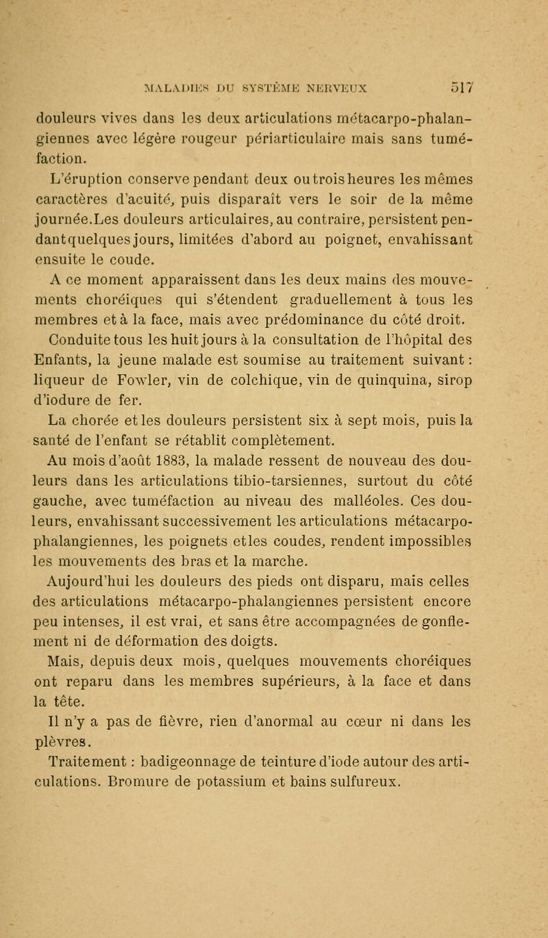 douleurs vives dans les deux articulations mctacarpo-phalan- giennes avec légère rougeur périarticulaire mais sans tumé- faction. L'éruption conserve pendant deux outroisheures les mômes caractères d'acuité^ puis disparaît vers le soir de la même journée.Les douleurs articulaires, au contraire, persistent pen- dant quelques jours, limitées d'abord au poignet, envahissant ensuite le coude. A ce moment apparaissent dans les deux mains des mouve- ments choréiquos qui s'étendent graduellement à tous les membres et à la face, mais avec prédominance du coté droit. Conduite tous les huit jours à la consultation de riiûpital des Enfants, la jeune malade est soumise au traitement suivant : liqueur de Fowler, vin de colchique, vin de quinquina, sirop d'iodure de fer. La chorée et les douleurs persistent six à sept mois, puis la santé de l'enfant se rétablit complètement. Au mois d'août 1883, la malade ressent de nouveau des dou- leurs dans les articulations tibio-tarsiennes, surtout du côté gauche, avec tuméfaction au niveau des malléoles. Ces dou- leurs, envahissant successivement les articulations métacarpo- phalangiennes, les poignets etles coudes^ rendent impossibles les mouvements des bras et la marche. Aujourd'hui les douleurs des pieds ont disparu, mais celles des articulations métacarpo-phalangiennes persistent encore peu intenses, il est vrai, et sans être accompagnées de gonfle- ment ni de déformation des doigts. Mais, depuis deux mois, quelques mouvements choréiques ont reparu dans les membres supérieurs, à la face et dans la tête. Il n'y a pas de fièvre, rien d'anormal au cœur ni dans les plèvres. Traitement : badigeonnage de teinture d'iode autour des arti- culations. Bromure de potassium et bains sulfureux.