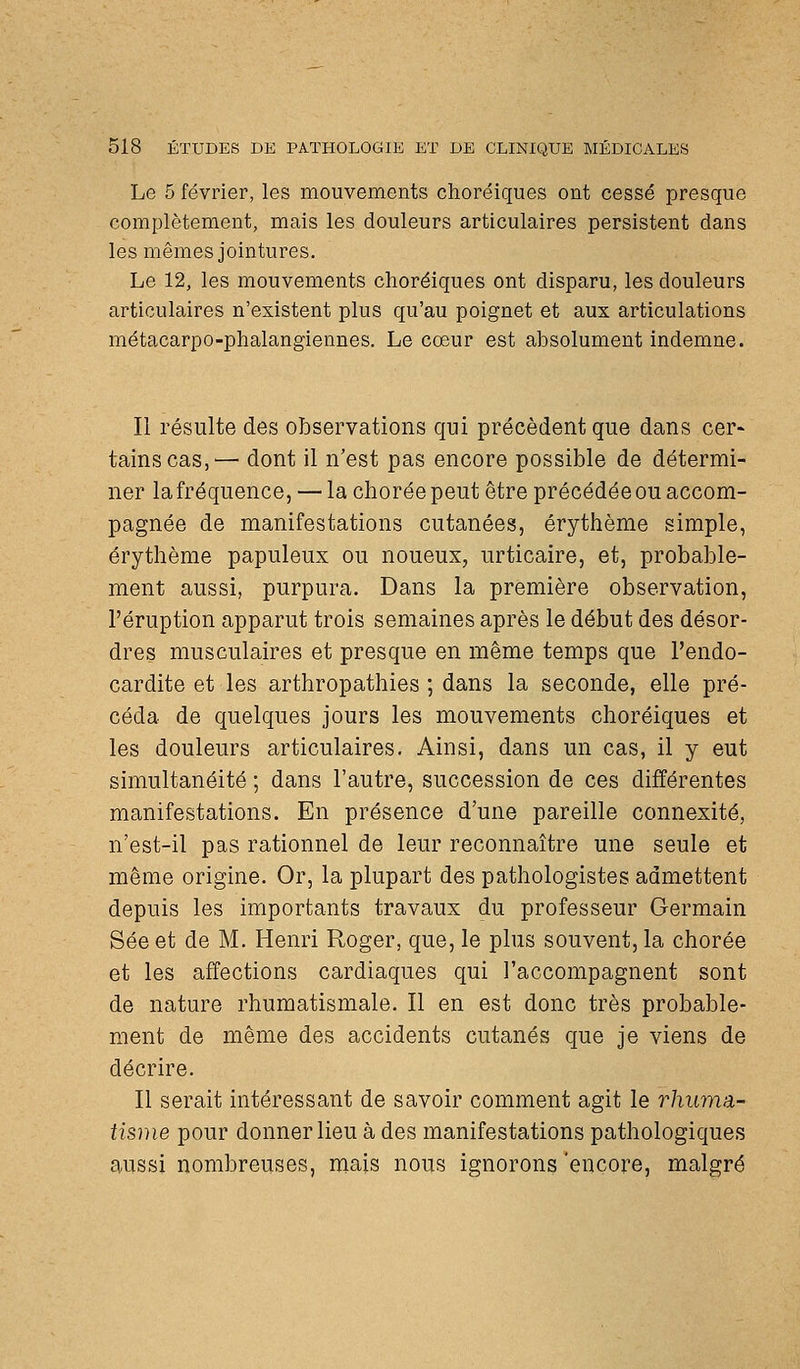 Le 5 février, les mouvements choréiques ont cessé presque complètement, mais les douleurs articulaires persistent dans les mêmes jointures. Le 12, les mouvements choréiques ont disparu, les douleurs articulaires n'existent plus qu'au poignet et aux articulations métacarpo-phalangiennes. Le cœur est absolument indemne. Il résulte des observations qui précèdent que dans cer^ tains cas,'— dont il n'est pas encore possible de détermi- ner la fréquence, — la chorée peut être précédée ou accom- pagnée de manifestations cutanées, érythème simple, érythème papuleux ou noueux, urticaire, et, probable- ment aussi, purpura. Dans la première observation, l'éruption apparut trois semaines après le début des désor- dres musculaires et presque en même temps que l'endo- cardite et les arthropathies ; dans la seconde, elle pré- céda de quelques jours les mouvements choréiques et les douleurs articulaires. Ainsi, dans un cas, il y eut simultanéité ; dans l'autre, succession de ces différentes manifestations. En présence d'une pareille connexité, n'est-il pas rationnel de leur reconnaître une seule et même origine. Or, la plupart des pathologistes admettent depuis les importants travaux du professeur Germain Sée et de M. Henri Roger, que, le plus souvent, la chorée et les affections cardiaques qui l'accompagnent sont de nature rhumatismale. Il en est donc très probable- ment de même des accidents cutanés que je viens de décrire. Il serait intéressant de savoir comment agit le rhuma- tisme pour donner lieu à des manifestations pathologiques aussi nombreuses, mais nous ignorons 'encore, malgré