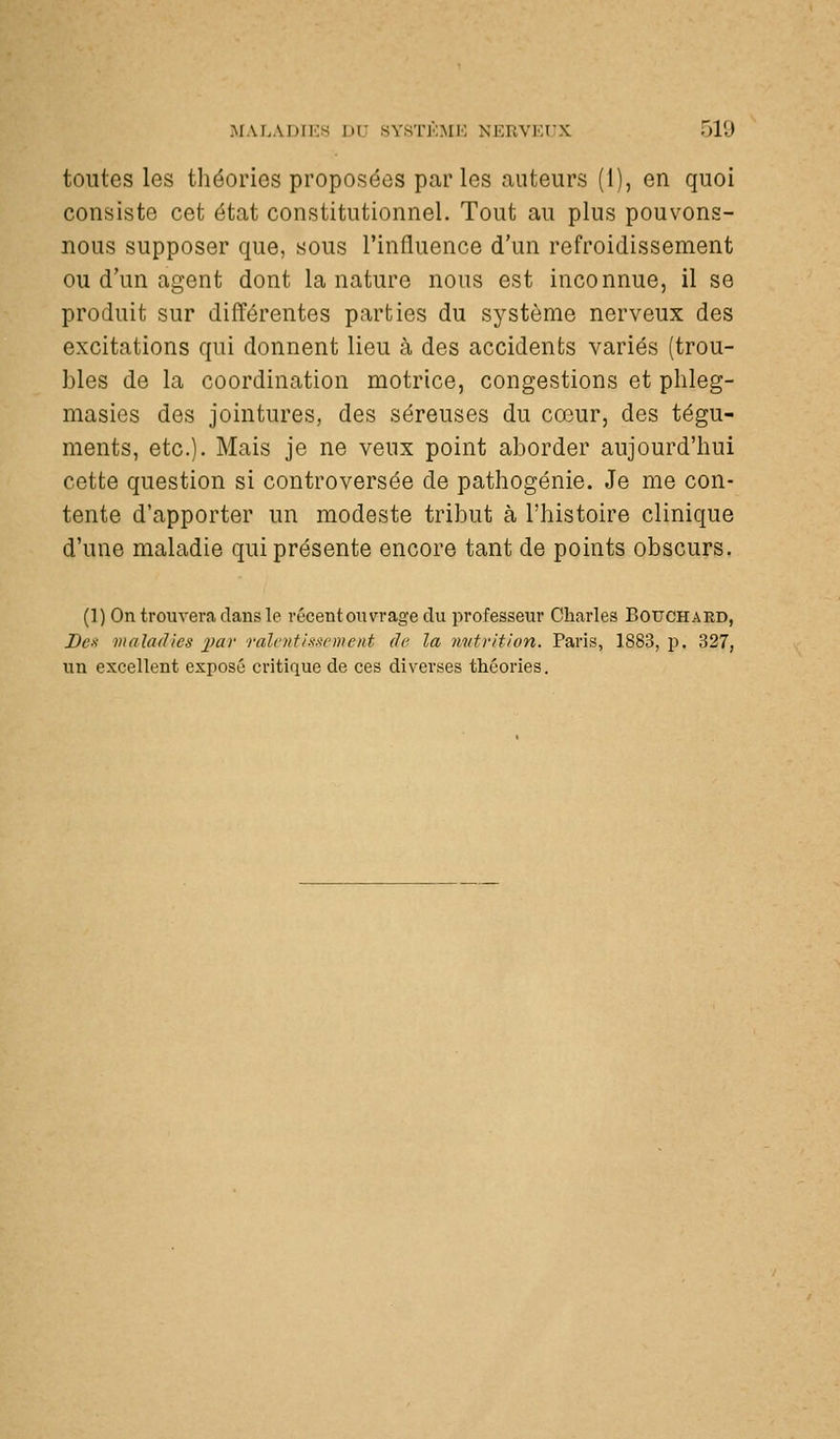 toutes les tliéories proposées parles auteurs (1), en quoi consiste cet état constitutionnel. Tout au plus pouvons- nous supposer que, sous l'influence d'un refroidissement ou d'un agent dont la nature nous est inconnue, il se produit sur différentes parties du système nerveux des excitations qui donnent lieu à des accidents variés (trou- bles de la coordination motrice, congestions et phleg- masies des jointures, des séreuses du cœur, des tégu- ments, etc.). Mais je ne veux point aborder aujourd'hui cette question si controversée de pathogénie. Je me con- tente d'apporter un modeste tribut à l'histoire clinique d'une maladie qui présente encore tant de points obscurs. (1) On trouvera dans le vécentouvrage du professeur Charles Bouchard, Bex maladies imr raie ni hibernent (le la mttvition. Paris, 1883, p. 327, un excellent exposé critique de ces diverses théories.