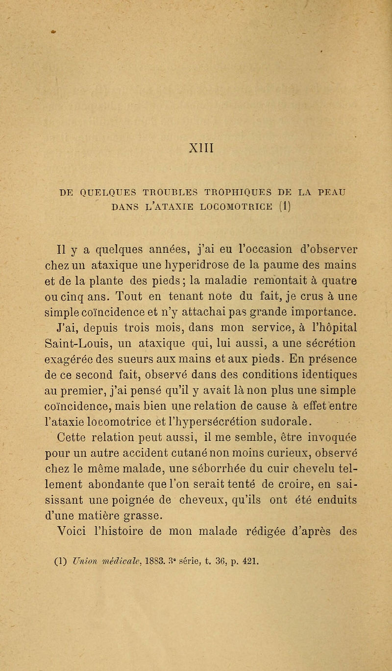 XIII DE QUELQUES TROUBLES TROPHIQUES DE LA PEAU DANS l'ATAXIE LOCOMOTRICE (1) II y a quelques années, j'ai eu roccasion d'observer chez un ataxique une hyperidrose de la paume des mains et de la plante des pieds ; la maladie remontait à quatre ou cinq ans. Tout en tenant note du fait, je crus à une simple coïncidence et n'y attachai pas grande importance. J'ai, depuis trois mois, dans mon service, à l'hôpital Saint-Louis, un ataxique qui, lui aussi, a une sécrétion exagérée des sueurs aux mains et aux pieds. En présence de ce second fait, observé dans des conditions identiques au premier, j'ai pensé qu'il y avait là non plus une simple coïncidence, mais bien une relation de cause à effet entre l'ataxie locomotrice et l'hypersécrétion sudorale. Cette relation peut aussi, il me semble, être invoquée pour un autre accident cutané non moins curieux, observé chez le même malade, une séborrhée du cuir chevelu tel- lement abondante que l'on serait tenté de croire, en sai- sissant une poignée de cheveux, qu'ils ont été enduits d'une matière grasse. Voici l'histoire de mon malade rédigée d'après des (1) Union médicale, 1883. R' série, t. 36, p. 421.