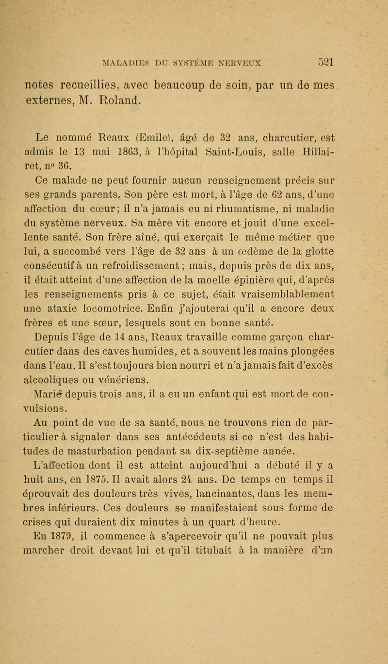 notes recueillies, avec beaucoup de soin, par un de mes externes, M. Roland. Le uommé Reaux (Emile], âgé do 32 ans, charcutier, est admis le 13 mai 1863, à l'hôpital Saint-Louis, salle Hillai- rct, no 30. Ce malade ne peut fournir aucun renseignement précis sur ses grands parents. Son père est mort, à l'âge de 62 ans, d'une affection du cœur; il n'a jamais eu ni rhumatisme, ni maladie du système nerveux. Sa mère vit encore et jouit d'une excel- lente santé. Son frère aîné, qui exerçait le même métier que lui, a succombé vers l'âge de 32 ans à un oedème de la glotte consécutif à un refroidissement; mais, depuis près de dix ans, il était atteint d'une affection de la moelle épinière qui, d'après les renseignements pris à ce sujet, était vraisemblablement une ataxie locomotrice. Enfin j'ajouterai qu'il a encore deux frères et une sœur, lesquels sont en bonne santé. Depuis l'âge de 14 ans, Reaux travaille comme garçon char- cutier dans des caves humides, et a souvent les mains plongées dans l'eau. Il s'est toujours bien nourri et n'ajamais fait d'excès alcooliques ou vénériens. Marié depuis trois ans, il a eu un enfant qui est mort de con- vulsions. Au point de vue de sa santé, nous ne trouvons rien de par- ticulier à signaler dans ses antécédents si ce n'est des habi- tudes de masturbation pendant sa dix-septième année. L'affection dont il est atteint aujourd'hui a débuté il y a huit ans, en 1875. Il avait alors 24 ans. De temps en temps il éprouvait des douleurs très vives, lancinantes, dans les mem- bres inférieurs. Ces douleurs se manifestaient sous forme de crises qui duraient dix minutes à un quart d'heure. En 1879, il commence à s'apercevoir qu'il ne pouvait plus marcher droit devant lui et qu'il titubait à la manière d'un