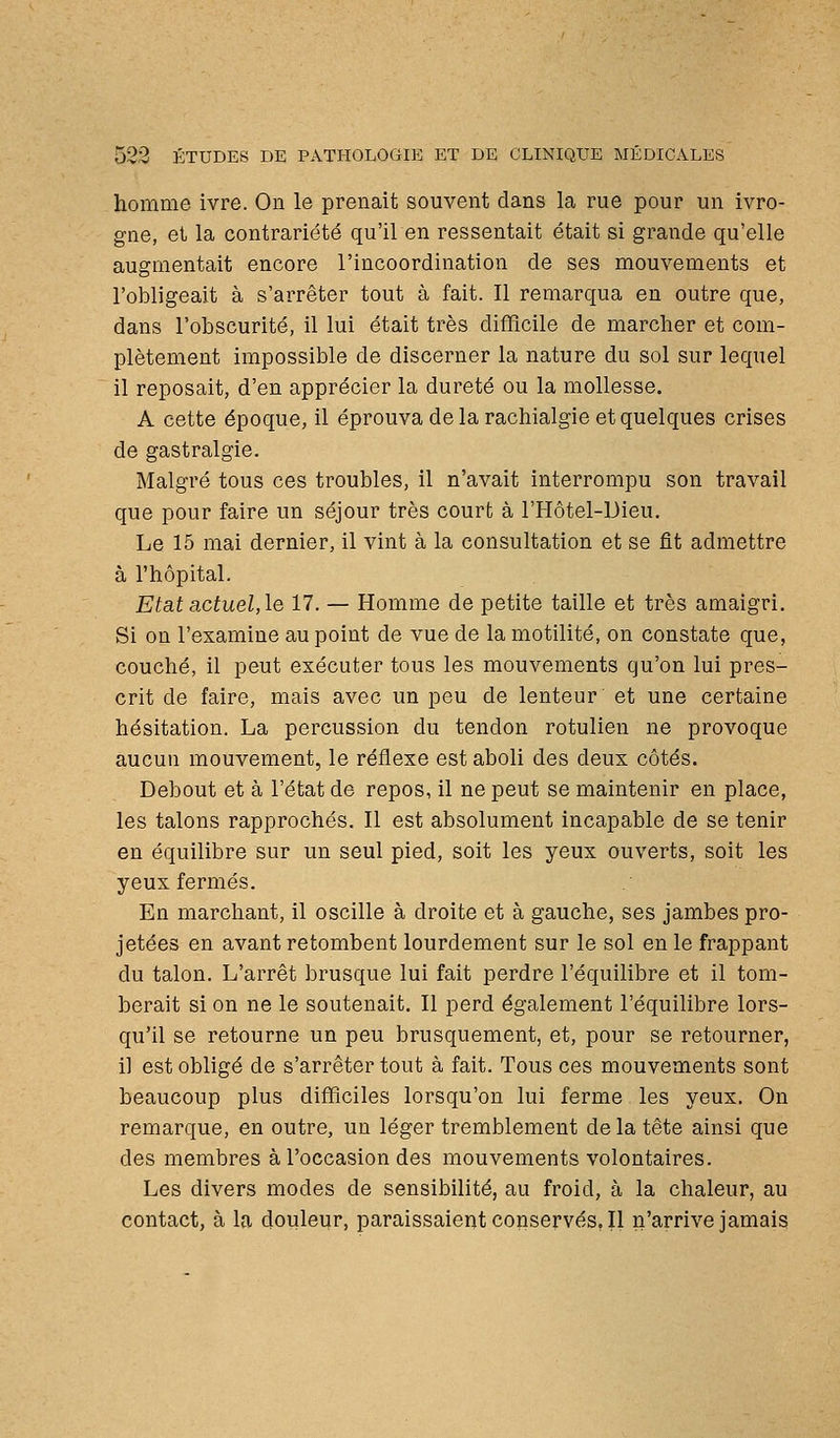 homme ivre. On le prenait souvent dans la rue pour un ivro- gne, et la contrariété qu'il en ressentait était si grande qu'elle augmentait encore l'incoordination de ses mouvements et l'obligeait à s'arrêter tout à fait. Il remarqua en outre que, dans l'obscurité, il lui était très difficile de marclier et com- plètement impossible de discerner la nature du sol sur lequel il reposait, d'en apprécier la dureté ou la mollesse. A cette époque, il éprouva de la rachialgie et quelques crises de gastralgie. Malgré tous ces troubles, il n'avait interrompu son travail que pour faire un séjour très court à l'Hôtel-Dieu. Le 15 mai dernier, il vint à la consultation et se fit admettre à l'hôpital. Etat actuel, le 17. — Homme de petite taille et très amaigri. Si on l'examine au point de vue de la motilité, on constate que, couché, il peut exécuter tous les mouvements qu'on lui pres- crit de faire, mais avec un peu de lenteur et une certaine hésitation. La percussion du tendon rotulien ne provoque aucun mouvement, le réflexe est aboli des deux côtés. Debout et à l'état de repos, il ne peut se maintenir en place, les talons rapprochés. Il est absolument incapable de se tenir en équilibre sur un seul pied, soit les yeux ouverts, soit les yeux fermés. En marchant, il oscille à droite et à gauche, ses jambes pro- jetées en avant retombent lourdement sur le sol en le frappant du talon. L'arrêt brusque lui fait perdre l'équilibre et il tom- berait si on ne le soutenait. Il perd également l'équilibre lors- qu'il se retourne un peu brusquement, et, pour se retourner, il est obligé de s'arrêter tout à fait. Tous ces mouvements sont beaucoup plus difficiles lorsqu'on lui ferme les yeux. On remarque, en outre, un léger tremblement de la tête ainsi que des membres à l'occasion des mouvements volontaires. Les divers modes de sensibilité, au froid, à la chaleur, au contact, à la douleur, paraissaientconserves.il n'arrive jamais