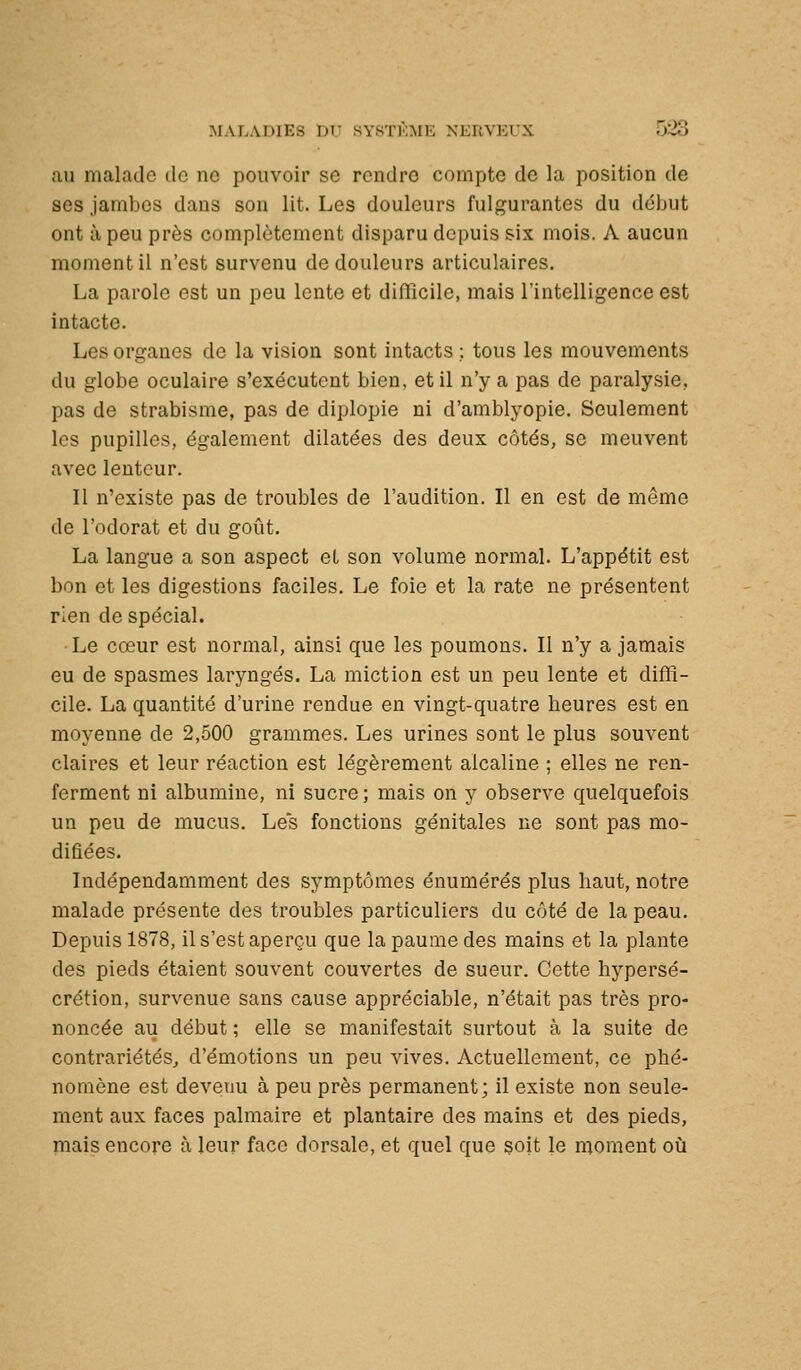 au malade tic ne pouvoir se rendre compte de la position de ses jambes dans son lit. Les douleurs fulgurantes du début ont à peu près complètement disparu depuis six mois. A aucun moment il n'est survenu de douleurs articulaires. La parole est un peu lente et difficile, mais l'intelligence est intacte. Les organes de la vision sont intacts ; tous les mouvements du globe oculaire s'exécutent bien, et il n'y a pas de paralysie, pas de strabisme, pas de diplopie ni d'amblyopie. Seulement les pupilles, également dilatées des deux côtés, se meuvent avec lenteur. Il n'existe pas de troubles de l'audition. Il en est de même de l'odorat et du goût. La langue a son aspect et son volume normal. L'appétit est bon et les digestions faciles. Le foie et la rate ne présentent rien de spécial. •Le cœur est normal, ainsi que les poumons. Il n'y a jamais eu de spasmes laryngés, La miction est un peu lente et diffi- cile. La quantité d'urine rendue en vingt-quatre heures est en moyenne de 2,500 grammes. Les urines sont le plus souvent claires et leur réaction est légèrement alcaline ; elles ne ren- ferment ni albumine, ni sucre ; mais on y observe quelquefois un peu de mucus. Les fonctions génitales ne sont pas mo- difiées. Indépendamment des symptômes énumérés plus haut, notre malade présente des troubles particuliers du côté de la peau. Depuis 1878, il s'est aperçu que la paume des mains et la plante des pieds étaient souvent couvertes de sueur. Cette hypersé- crétion, survenue sans cause appréciable, n'était pas très pro- noncée au début ; elle se manifestait surtout à la suite de contrariétés, d'émotions un peu vives. Actuellement, ce phé- nomène est devenu à peu près permanent; il existe non seule- ment aux faces palmaire et plantaire des mains et des pieds, mais encore à leur face dorsale, et quel que soit le moment où