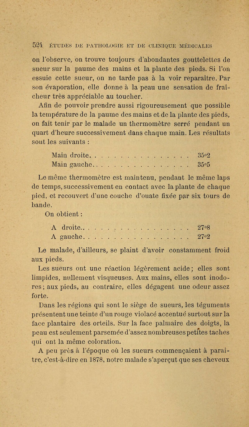 on l'observe, on trouve toujours d'abondantes gouttelettes de sueur sur la paume des mains et la plante des pieds. Si l'on essuie cette sueur, on ne tarde pas à la voir reparaître. Par son évaporation, elle donne à la peau une sensation de fraî- cheur très appréciable au toucher. Afin de pouvoir prendre aussi rigoureusement que possible la température de la paume des mains et de la plante des pieds, on fait tenir par le malade un thermomètre serré pendant un quart d'heure successivement dans chaque main. Les résultats sont les suivants : Main droite 3502 Main gauche 35°5 Le même thermomètre est maintenu, pendant le même laps de temps, successivement en contact avec la plante de chaque pied, et recouvert d'une couche d'ouate fixée par six tours de bande. On obtient : A droite 2T>8 A gauche 272 Le malade, d'ailleurs, se plaint d'avoir constamment froid aux pieds. Les sueurs ont une réaction légèrement acide; elles sont limpides, nullement visqueuses. Aux mains, elles sont inodo- res ; aux pieds, au contraire, elles dégagent une odeur assez forte. Dans les régions qui sont le siège de sueurs, les téguments présentent une teinte d'un rouge violacé accentué surtout sur la face plantaire des orteils. Sur la face palmaire des doigts, la peau est seulement parsemée d'assez nombreuses petites taches qui ont la même coloration. A peu près à l'époque où les sueurs commençaient à paraî- tre, c'est-à-dire en 1878, notre malade s'aperçut que ses cheveux