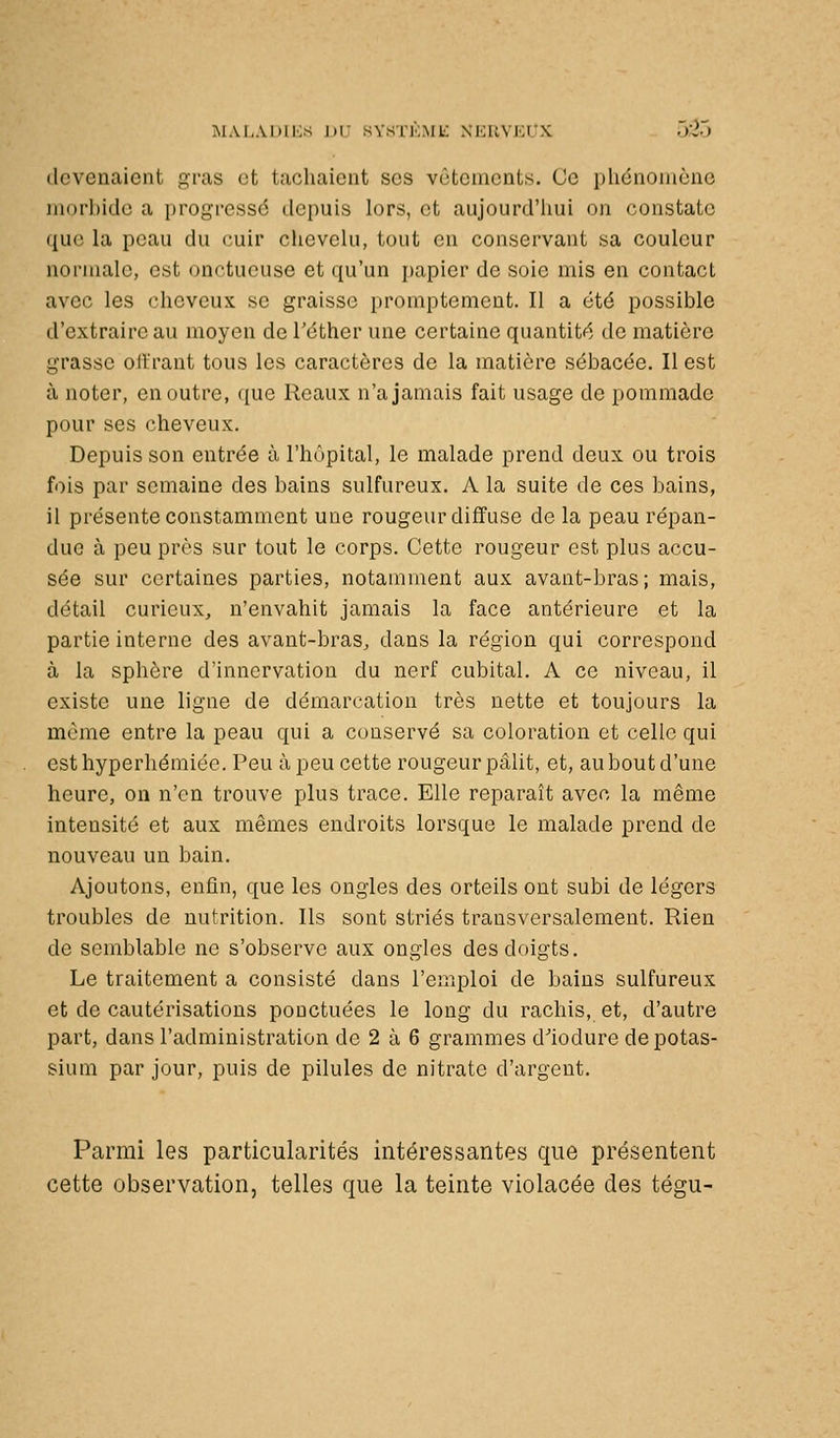 MAI.AUllvS ])i: SVSTKME XKUVi:i;X UVJ.J devenaient gras et tachaient ses vêtements. (Je phénomène morbide a progressé depuis lors, et aujourd'lmi on constate que la peau du cuir chevelu, tout en conservant sa couleur normale, est onctueuse et qu'un i)apicr de soie mis en contact avec les cheveux se graisse promptement. Il a été possible d'extraire au moyen de Téther une certaine quantité de matière grasse olfrant tous les caractères de la matière sébacée. Il est à noter, en outre, que Reaux n'a jamais fait usage de pommade pour ses cheveux. Depuis son entrée à l'hôpital, le malade prend deux ou trois fois par semaine des bains sulfureux. A la suite de ces bains, il présente constamment une rougeur diffuse de la peau répan- due à peu près sur tout le corps. Cette rougeur est plus accu- sée sur certaines parties, notamment aux avant-bras; mais, détail curieux, n'envahit jamais la face antérieure et la partie interne des avant-bras, dans la région qui correspond à la sphère d'innervation du nerf cubital. A ce niveau, il existe une ligne de démarcation très nette et toujours la même entre la peau qui a conservé sa coloration et celle qui esthyperhémiée. Peu à peu cette rougeur pâlit, et, au bout d'une heure, ou n'en trouve plus trace. Elle reparaît avec la même intensité et aux mêmes endroits lorsque le malade prend de nouveau un bain. Ajoutons, enfin, que les ongles des orteils ont subi de légers troubles de nutrition. Ils sont striés transversalement. Rien de semblable ne s'observe aux ongles des doigts. Le traitement a consisté dans l'emploi de bains sulfureux et de cautérisations ponctuées le long du rachis, et, d'autre part, dans l'administration de 2 à 6 grammes d'iodure de potas- sium par jour, puis de pilules de nitrate d'argent. Parmi les particularités intéressantes que présentent cette observation, telles que la teinte violacée des tégu-