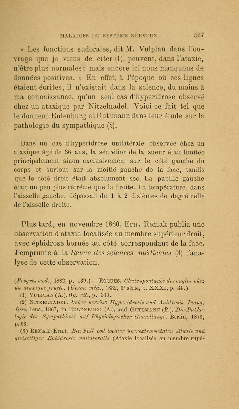 « Les fonctions sudorales, dit M. Vulpian dans l'ou- vrage que je viens de citer (I), peuvent, dans l'ataxie, n'être plus normales ; mais encore ici nous manquons de données positives. » En eiïet, à l'époque où ces lignes étaient écrites, il n'existait dans la science, du moins à ma connaissance, qu'un seul cas d'hyperidrose observé chez un ataxique par Nitzelnadel. Voici ce fait tel que le donnent Eulenburg et Guttmanndans leur étude sur la pathologie du sympathique (2). Dans un cas d'hyperidrose imilatcrale observée chez un ataxique âgé de 36 ans, la sécrétion de la sueur était limitée principalement sinon exclusivement sur le côté gauche du corps et surtout sur la moitié gauche de la face, tandis que le côté droit était absolument sec. La pupille gauche était un peu plus rétrécie que la droite. La température, dans l'aisselle gauche, dépassait de 1 à 2 dizièmes de degré celle de l'aisselle droite. Plus tard, en novembre 1880, Ern. Remak publia une observation d'ataxie localisée au membre supérieur droit, avec éphidrose bornée au côté correspondant de la face. J'emprunte à la Revue des sciences médicales (3) l'ana- lyse de cette observation. [Pnxjrcs méd., 1882, p. 139.) — EOQUES. Chute spontanée dcx oncjlcx chez nn ataxuine fruste. (Union méd., 1882, 3° série, t. XXXI, p. 34.) (1) Vulpian (A.). Oi^. eit.,\^. 339. (2) NiTZKLXADEL. Vehev nervure Hi/jH'r/drosi-s und Anidrnsls. Inaidj. Diss. lena, 1867^ in Eulenburg (A.), uud Guttmann (P.). Die Patho- logie des- Sijiiij)athieus anf Flnjsiolorjiiicher Grundlange. Berlin, 1873, p. 03. (3) Kemak (Em.). EinFall vod localcr ilheeextrœmstatea Ataxie und ffleiseitli/cr Ej^ilùdrosis nnilatcrulis (Ataxie localisée au membre siipé-