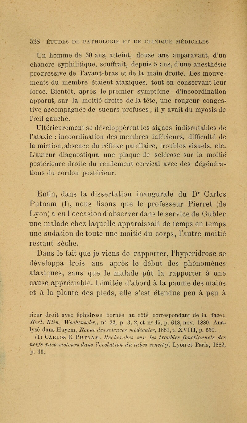 Un homme de 30 ans, atteint, douze ans auparavant, d'un chancre syphilitique, souffrait, depuis 5 ans, d'une anesthésie progressive de l'avant-bras et de la main droite. Les mouve- ments du membre étaient ataxiques, tout en conservant leur force. Bientôt, après le premier symptôme d'incoordination apparut, sur la moitié droite de la tête, une rougeur conges- tive accompagnée de sueurs profuses ; il y avait du myosis de l'œil gauche. Ultérieurement se développèrent les signes indiscutables de l'ataxie : incoordination des membres inférieurs, difficulté de la miction, absence du réflexe patellaire, troubles visuels, etc. L'auteur diagnostiqua une plaque de sclérose sur la moitié postérieure droite du renflement cervical avec des dégénéra- tions du cordon postérieur. Enfin, dans la dissertation inaugurale du D Carlos Putnam (1), nous lisons que le professeur Pierret (de Lyon) a eu l'occasion d'observer dans le service de Gubler une malade chez laquelle apparaissait de temps en temps une sudation de toute une moitié du corps, l'autre moitié restant sèche. Dans le fait que je viens de rapporter, l'hyperidrose se développa trois ans après le début des phénomènes ataxiques, sans que le malade pût la rapporter à une cause appréciable. Limitée d'abord à la paume des mains et à la plante des pieds, elle s'est étendue peu à peu à rieur droit avec éphidrose bornée au côté correspondant de la face). Berl. KUn. Wochensckr., n° 22, p. 3, 2, et n° 45, p. QiH, nov. 1880. Ana- lysé dans Hayem, Rexue des sciences médicales, 1881, t. XVIII, p. 530. (1) Carlos E. PutkAM. lleclivrelies mv les tronhles fonctionnels des nerfs vaso-i)ioteurs dans Vécolution du tahes sensitif Lyon et Paris, 1882, p. 43.