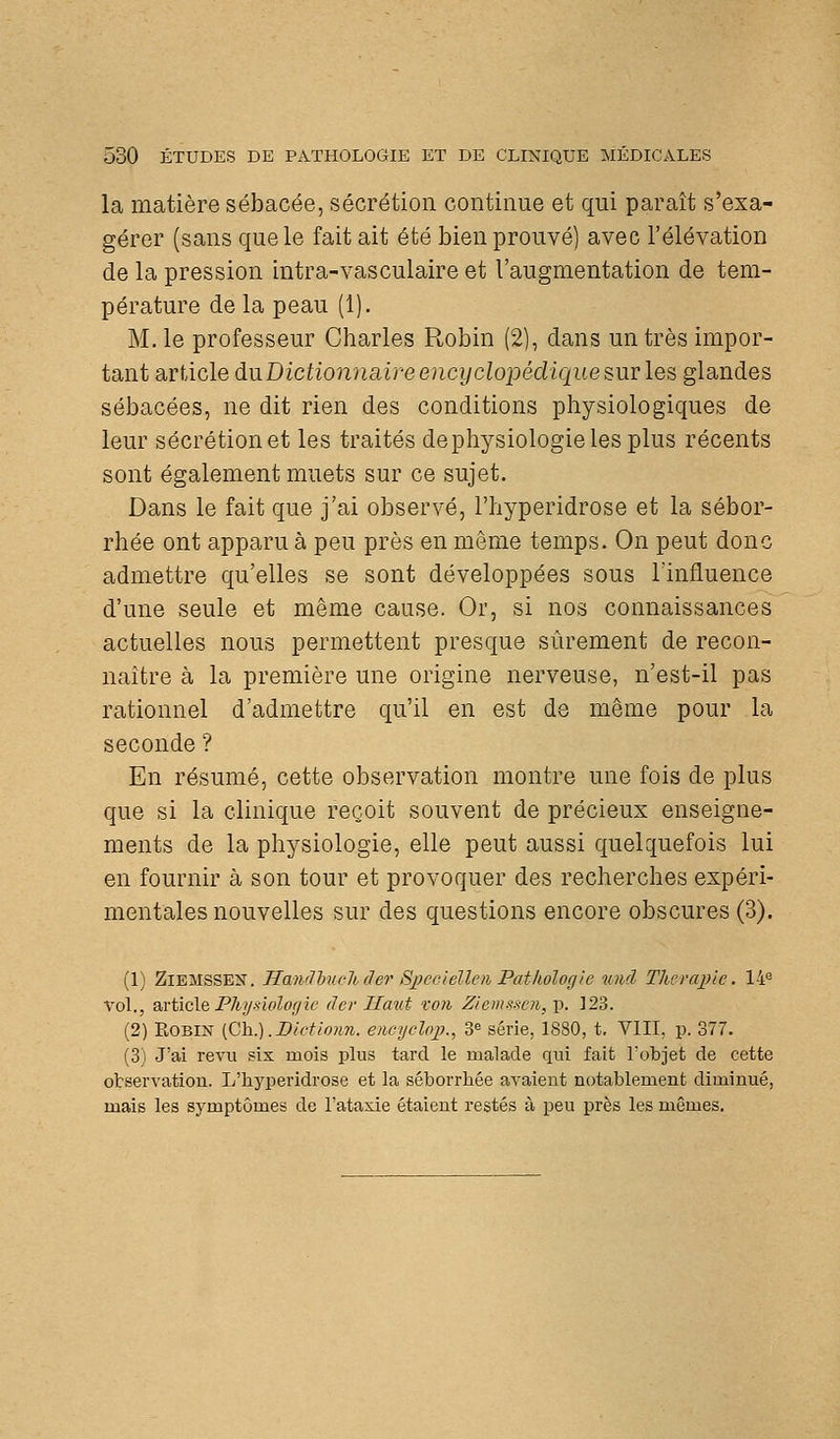 la matière sébacée, sécrétion continue et qui paraît s'exa- gérer (sans que le fait ait été bien prouvé) avec l'élévation de la pression intra-vasculaire et l'augmentation de tem- pérature de la peau (1). M. le professeur Charles Robin (2), dans un très impor- tant article du.Dictionnaire encyclopédique sur les glandes sébacées, ne dit rien des conditions physiologiques de leur sécrétion et les traités dephysiologie les plus récents sont également muets sur ce sujet. Dans le fait que j'ai observé, l'hyperidrose et la sébor- rhée ont apparu à peu près en même temps. On peut donc admettre qu'elles se sont développées sous l'influence d'une seule et même cause. Or, si nos connaissances actuelles nous permettent presque sûrement de recon- naître à la première une origine nerveuse, n'est-il pas rationnel d'admettre qu'il en est de même pour la seconde ? En résumé, cette observation montre une fois de plus que si la clinique reçoit souvent de précieux enseigne- ments de la physiologie, elle peut aussi quelquefois lui en fournir à son tour et provoquer des recherches expéri- mentales nouvelles sur des questions encore obscures (3). (1) ZiEMSSEK. Handhuehâer Sjyeciellen Pathologie uiid Thérapie, l-l^ xo\., article P7iy-nolor/îe der Haut vo7i ZiemsscJi,-^, ]23. (2) Robin (Ch.).JDictionn. encycloj}., 3^ série, 1880, t, VIII, p. 377. (3) J'ai revu six mois plus tard le malade qui fait l'objet de cette ofcservation. L'hyperidrose et la séborrhée avaient notablement diminué, mais les symptômes de l'ataxie étaient restés à peu près les mêmes.