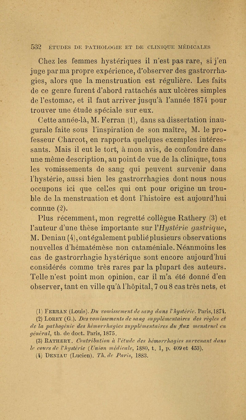 Chez les femmes hystériques il n'est pas rare, si j'en juge par ma propre expérience, d'observer des gastrorrha- gies, alors que la menstruation est régulière. Les faits de ce genre furent d'abord rattachés aux ulcères simples de l'estomac, et il faut arriver jusqu'à l'année 1874 pour trouver une étude spéciale sur eux. Cette année-là, M, Ferran (1), dans sa dissertation inau- gurale faite sous l'inspiration de son maître, M. le pro- fesseur Charcot, en rapporta quelques exemples intéres- sants. Mais il eut le tort, à mon avis, de confondre dans une même description, au point de vue de la clinique, tous les vomissements de sang qui peuvent survenir dans l'hystérie, aussi bien les gastrorrhagies dont nous nous occupons ici que celles qui ont pour origine un trou- ble de la menstruation et dont l'histoire est aujourd'hui connue (2). Plus récemment, mon regretté collègue Rathery (3) et l'auteur d'une thèse importante sur VHystérie gastrique, M. Deniau (4), ont également publié plusieurs observations nouvelles d'hématémèse non cataméniale. Néanmoins les cas de gastrorrhagie hystérique sont encore aujourd'hui considérés comme très rares par la plupart des auteurs. Telle n'est point mon opinion, car il m'a été donné d'en observer, tant en ville qu'à l'hôpital, 7 ou 8 cas très nets, et (1) Ferran (Louis). Z*?; vomissement de sang dans Vliystérie. Paris, 1874. (2) LoEEY (G.). Des vomissements de sang siijjjjlémcntaires des règles et de la iiatliogénie des liémorrliagies siqriûémentaires du flux menstruel eu général, th. de doct. Paris, 1875. (3) Katheey. Contribution a Vctnde des liémorrluigles survenant dans h' cours de l'hystérie {Union médicale, 1880, t. I, p. 409et 453). (4) Deniau (Lucien). Th. de Paris, 1883.