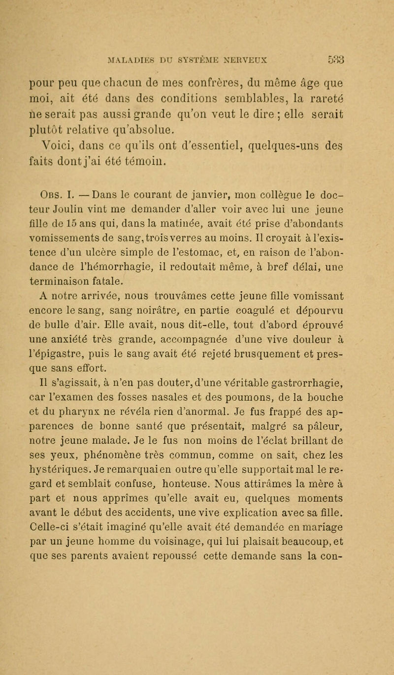 ^rAr.Al)Il•:8 du système nerveux 583 pour peu que cliacun de mes confrères, du même âge que moi, ait été dans des conditions semblables, la rareté ne serait pas aussi grande qu'on veut le dire ; elle serait plutôt relative qu'absolue. Voici, dans ce qu'ils ont d'essentiel, quelques-uns des faits dont j'ai été témoin. Obs. I. —Dans le courant de janvier, mon collègue le doc- teur Joulin vint me demander d'aller voir avec lui une jeune fille de 15 ans qui, dans la matinée, avait été prise d'abondants vomissements de sang, trois verres au moins. Il croyait àl'exis- tence d'un ulcère simple de l'estomac, et, en raison de l'abon- dance de l'hémorrhagie, il redoutait même, à bref délai, une terminaison fatale. A notre arrivée, nous trouvâmes cette jeune fille vomissant encore le sang, sang noirâtre, en partie coagulé et dépourvu de bulle d'air. Elle avait, nous dit-elle, tout d'abord éprouvé une anxiété très grande, accompagnée d'une vive douleur à l'épigastre, puis le sang avait été rejeté brusquement et pres- que sans effort. Il s'agissait, à n'en pas douter, d'une véritable gastrorrhagie, car l'examen des fosses nasales et des poumons, de la bouche et du pharynx ne révéla rien d'anormal. Je fus frappé des ap- parences de bonne santé que présentait, malgré sa pâleur, notre jeune malade. Je le fus non moins de l'éclat brillant de ses yeux, phénomène très commun, comme on sait, chez les hystériques. Je remarquai en outre qu'elle supportait mal le re- gard et semblait confuse, honteuse. Nous attirâmes la mère à part et nous apprîmes qu'elle avait eu, quelques moments avant le début des accidents, une vive explication avec sa fille. Celle-ci s'était imaginé qu'elle avait été demandée en mariage par un jeune homme du voisinage, qui lui plaisait beaucoup, et que ses parents avaient repoussé cette demande sans la con-