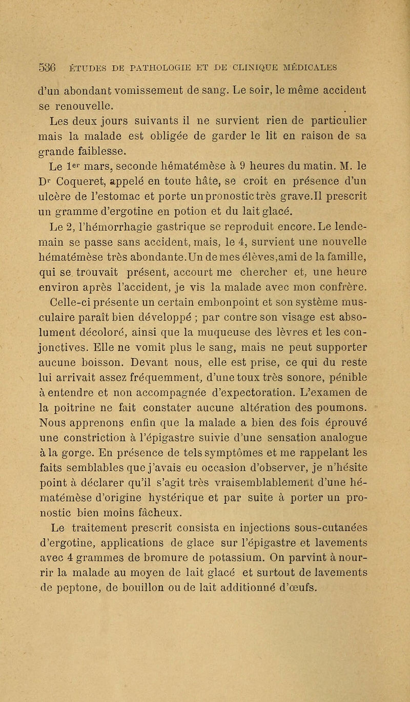 d'un abondant vomissement de sang. Le soir, le même accident se renouvelle. Les deux jours suivants il ne survient rien de particulier mais la malade est obligée de garder le lit en raison de sa grande faiblesse. Le !«'■ mars, seconde liématémèse à 9 heures du matin. M. le D'' Coqueret, appelé en toute hâte, se croit en présence d'un ulcère de l'estomac et porte un pronostic très grave.Il prescrit un gramme d'ergotine en potion et du lait glacé. Le 2, l'hémorrhagie gastrique se reproduit encore. Le lende- main se passe sans accident, mais, le 4, survient une nouvelle liématémèse très abondante.Undemes élèves,ami de la famille, qui se. trouvait présent, accourt me chercher et, une heure environ après l'accident, je vis la malade avec mon confrère. Celle-ci présente un certain embonpoint et son système mus- culaire paraît bien développé ; par contre son visage est abso- lument décoloré, ainsi que la muqueuse des lèvres et les con- jonctives. Elle ne vomit plus le sang, mais ne peut supporter aucune boisson. Devant nous, elle est prise, ce qui du reste lui arrivait assez fréquemment, d'une toux très sonore, pénible à entendre et non accompagnée d'expectoration. L'examen de la poitrine ne fait constater aucune altération des poumons. Nous apprenons enfin que la malade a bien des fois éprouvé une constriction à l'épigastre suivie d'une sensation analogue à la gorge. En présence de tels symptômes et me rappelant les faits semblables que j'avais eu occasion d'observer, je n'hésite point à déclarer qu'il s'agit très vraisemblablement d'une lié- matémèse d'origine hystérique et par suite à porter un pro- nostic bien moins fâcheux. Le traitement prescrit consista en injections sous-cutanées d'ergotine, applications de glace sur l'épigastre et lavements avec 4 grammes de bromure de potassium. On parvint à nour- rir la malade au moyen de lait glacé et surtout de lavements de peptone, de bouillon ou de lait additionné d'oeufs.