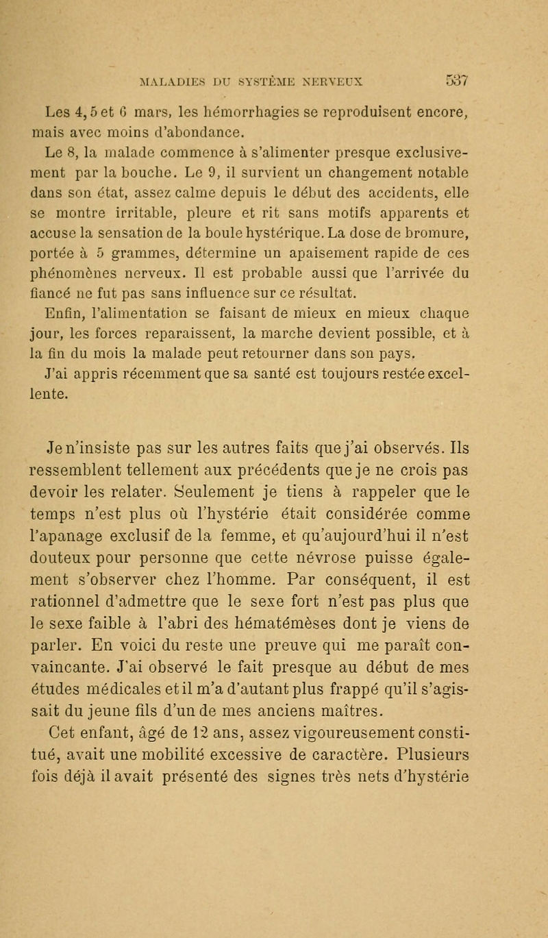 Les 4,5 et G mars, les liémorrhagies se reproduisent encore, mais avec moins d'abondance. Le 8, la malade commence à s'alimenter presque exclusive- ment par la bouche. Le 9, il survient un changement notable dans son état, assez calme depuis le début des accidents, elle se montre irritable, pleure et rit sans motifs apparents et accuse la sensation de la boule hystérique. La dose de bromure, portée à 5 grammes, détermine un apaisement rapide de ces phénomènes nerveux. Il est probable aussi que l'arrivée du fiancé ne fut pas sans influence sur ce résultat. Enfin, l'alimentation se faisant de mieux en mieux chaque jour, les forces reparaissent, la marche devient possible, et à la fin du mois la malade peut retourner dans son pays. J'ai appris récemment que sa santé est toujours restée excel- lente. Je n'insiste pas sur les antres faits que j'ai observés. Ils ressemblent tellement aux précédents que je ne crois pas devoir les relater. Seulement je tiens à rappeler que le temps n'est plus oià l'hystérie était considérée comme l'apanage exclusif de la femme, et qu'aujourd'hui il n'est douteux pour personne que cette névrose puisse égale- ment s'observer chez l'homme. Par conséquent, il est rationnel d'admettre que le sexe fort n'est pas plus que le sexe faible à l'abri des hématémèses dont je viens de parler. En voici du reste une preuve qui me paraît con- vaincante. J'ai observé le fait presque au début de mes études médicales et il m'a d'autant plus frappé qu'il s'agis- sait du jeune fils d'un de mes anciens maîtres. Cet enfant, âgé de 12 ans, assez vigoureusement consti- tué, avait une mobilité excessive de caractère. Plusieurs fois déjà il avait présenté des signes très nets d'hystérie