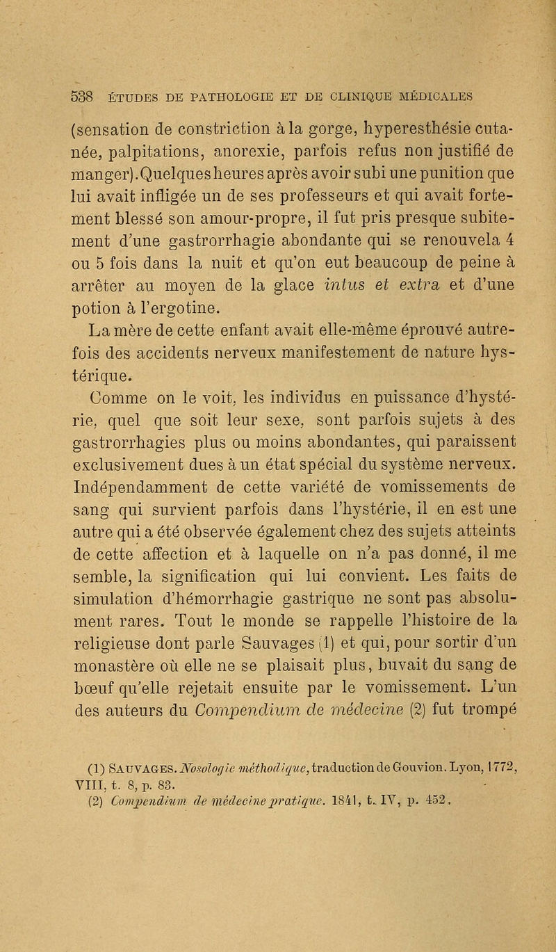 (sensation de constriction à la gorge, hyperesthésie cuta- née, palpitations, anorexie, parfois refus non justifié de manger). Quelques heures après avoir subi une punition que lui avait infligée un de ses professeurs et qui avait forte- ment blessé son amour-propre, il fut pris presque subite- ment d'une gastrorrhagie abondante qui se renouvela 4 ou 5 fois dans la nuit et qu'on eut beaucoup de peine à arrêter au moyen de la glace intus et extra et d'une potion à l'ergotine. La mère de cette enfant avait elle-même éprouvé autre- fois des accidents nerveux manifestement de nature hys- térique. Comme on le voit, les individus en puissance d'hysté- rie, quel que soit leur sexe, sont parfois sujets à des gastrorrhagies plus ou moins abondantes, qui paraissent exclusivement dues à un état spécial du système nerveux. Indépendamment de cette variété de vomissements de sang qui survient parfois dans l'hystérie, il en est une autre qui a été observée également chez des sujets atteints de cette affection et à laquelle on n'a pas donné, il me semble, la signification qui lui convient. Les faits de simulation d'hémorrhagie gastrique ne sont pas absolu- ment rares. Tout le monde se rappelle l'histoire de la religieuse dont parle Sauvages (1) et qui, pour sortir d'un monastère où elle ne se plaisait plus, buvait du sang de bœuf qu'elle rejetait ensuite par le vomissement. L'un des auteurs du Compendium de médecine (2] fut trompé (1) SatjyAGES. JVbsologie mét}ioditpte,triiductiOTàdeGonvion.Ljon, 1772, VIII, t. 8, p. 83. (2) Coinjjendinm de médecl7ie2})'at/que. 1841, t.. IV, p. 452,