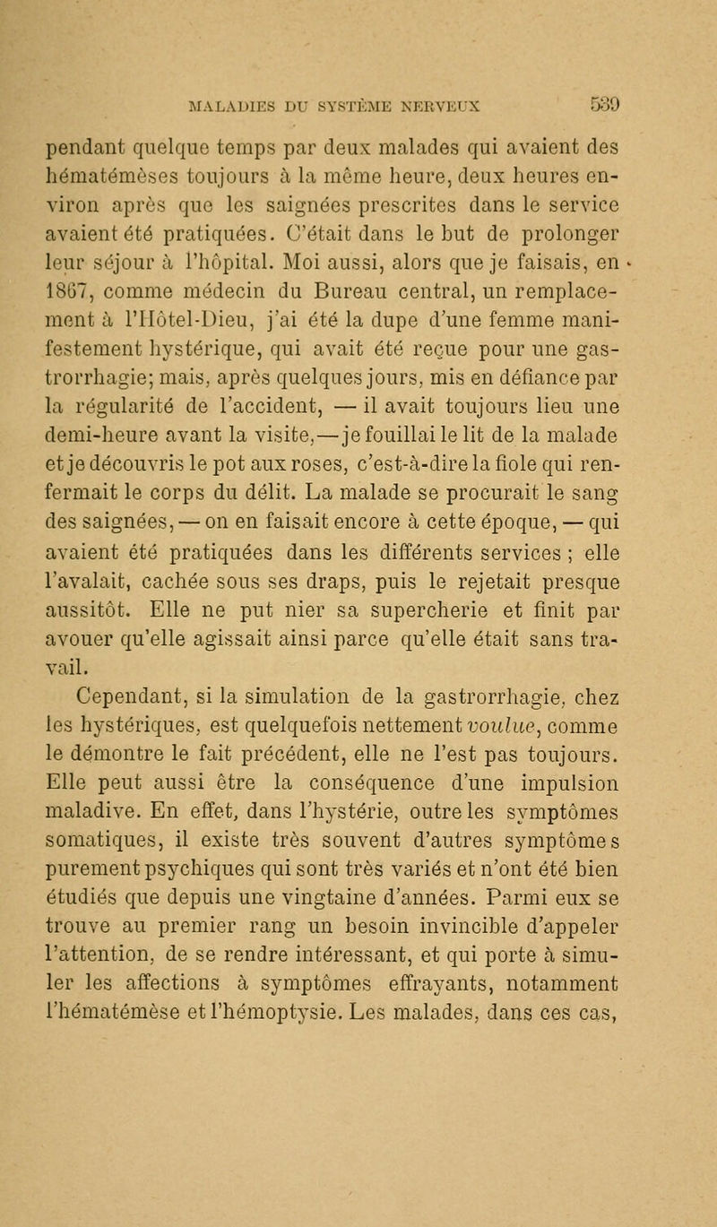 pendant quelque temps par deux malades qui avaient des hématémèses toujours à la même heure, deux heures en- viron après que les saignées prescrites dans le service avaient été pratiquées. C'était dans le but de prolonger leur séjour à l'hôpital. Moi aussi, alors que je faisais, en 1867, comme médecin du Bureau central, un remplace- ment à l'Hôtel-Dieu, j'ai été la dupe d'une femme mani- festement hystérique, qui avait été reçue pour une gas- trorrhagie; mais, après quelques jours, mis en défiance par la régularité de l'accident, — il avait toujours lieu une demi-heure avant la visite,—je fouillai le lit de la malade et je découvris le pot aux roses, c'est-à-dire la fiole qui ren- fermait le corps du délit. La malade se procurait le sang des saignées, — on en faisait encore à cette époque, — qui avaient été pratiquées dans les différents services ; elle l'avalait, cachée sous ses draps, puis le rejetait presque aussitôt. Elle ne put nier sa supercherie et finit par avouer qu'elle agissait ainsi parce qu'elle était sans tra- vail. Cependant, si la simulation de la gastrorrhagie, chez les hystériques, est quelquefois nettement voulue, comme le démontre le fait précédent, elle ne l'est pas toujours. Elle peut aussi être la conséquence d'une impulsion maladive. En effet, dans l'hystérie, outre les symptômes somatiques, il existe très souvent d'autres symptômes purement psychiques qui sont très variés et n'ont été bien étudiés que depuis une vingtaine d'années. Parmi eux se trouve au premier rang un besoin invincible d'appeler l'attention, de se rendre intéressant, et qui porte à simu- ler les affections à symptômes effrayants, notamment l'hématémèse et l'hémoptysie. Les malades, dans ces cas,