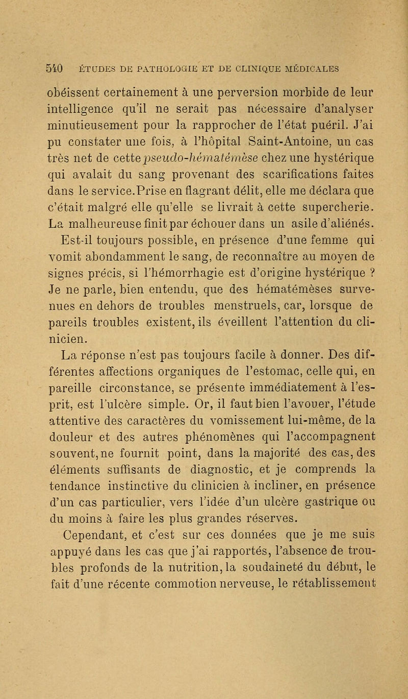 obéissent certainement à une perversion morbide de leur intelligence qu'il ne serait pas nécessaire d'analyser minutieusement pour la rapprocher de l'état puéril. J'ai pu constater une fois, à l'hôpital Saint-Antoine, un cas très net de cette pseudo-hématémèse chez une hystérique qui avalait du sang provenant des scarifications faites dans le service.Prise en flagrant délit, elle me déclara que c'était malgré elle qu'elle se livrait à cette supercherie. La malheureusefinitpar échouer dans un asile d'aliénés. Est-il toujours possible, en présence d'une femme qui vomit abondamment le sang, de reconnaître au moyen de signes précis, si l'hémorrhagie est d'origine hystérique ? Je ne parle, bien entendu, que des hématémèses surve- nues en dehors de troubles menstruels, car, lorsque de pareils troubles existent, ils éveillent l'attention da cli- nicien. La réponse n'est pas toujours facile à donner. Des dif- férentes affections organiques de l'estomac, celle qui, en pareille circonstance, se présente immédiatement à l'es- prit, est l'ulcère simple. Or, il faut bien l'avouer, l'étude attentive des caractères du vomissement lui-même, de la douleur et des autres phénomènes qui l'accompagnent souvent,ne fournit point, dans la majorité des cas, des éléments suffisants de diagnostic, et je comprends la tendance instinctive du clinicien à incliner, en présence d'un cas particulier, vers l'idée d'un ulcère gastrique ou du moins à faire les plus grandes réserves. Cependant, et c'est sur ces données que je me suis appuyé dans les cas que j'ai rapportés, l'absence de trou- bles profonds de la nutrition, la soudaineté du début, le fait d'une récente commotion nerveuse, le rétablissement