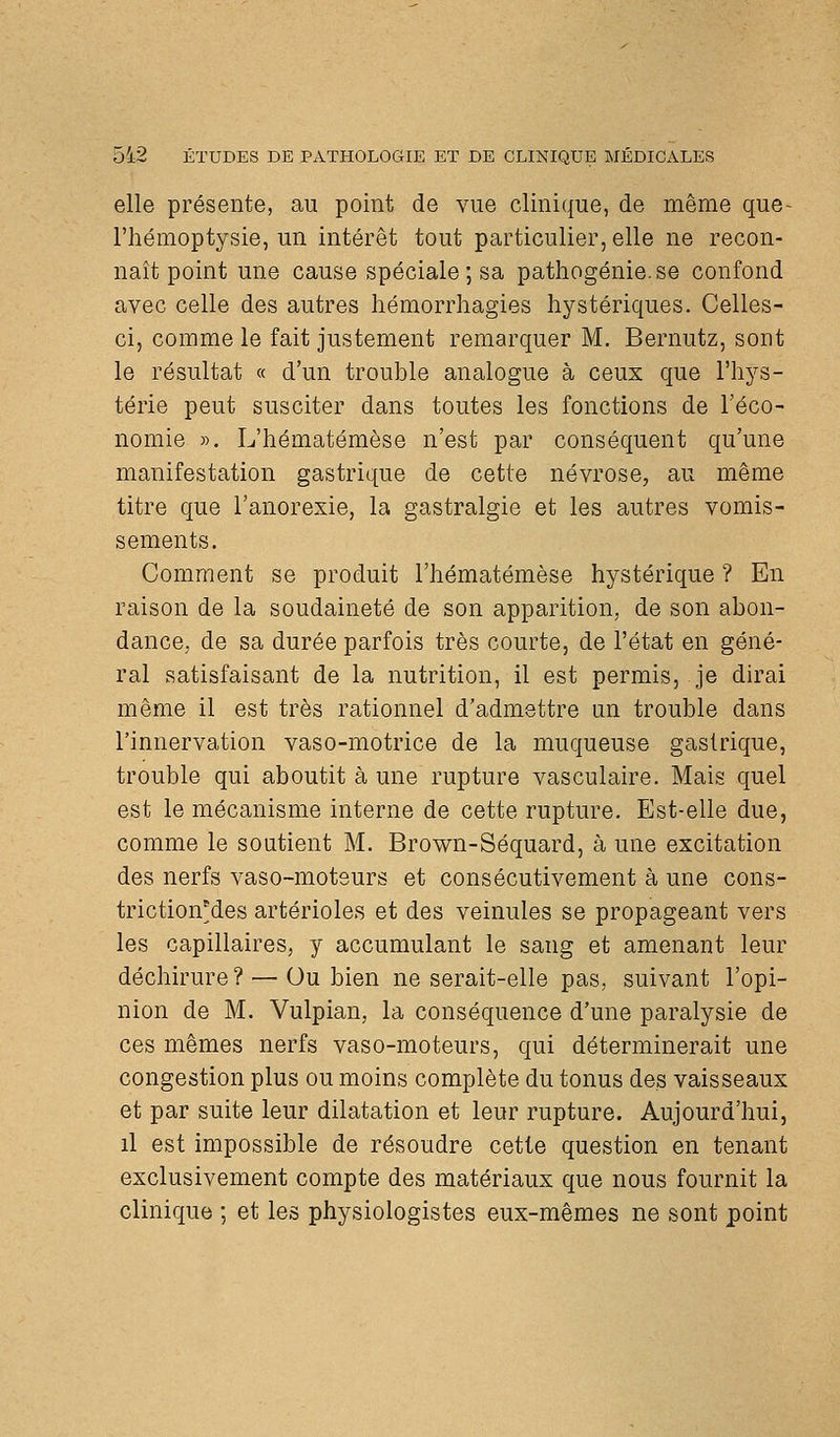 elle présente, au point de vue clinique, de même que- l'hémoptysie, un intérêt tout particulier, elle ne recon- naît point une cause spéciale; sa pathogénie.se confond avec celle des autres hémorrhagies hystériques. Celles- ci, comme le fait justement remarquer M. Bernutz, sont le résultat « d'un trouble analogue à ceux que l'hys- térie peut susciter dans toutes les fonctions de l'éco- nomie ». L'hématémèse n'est par conséquent qu'une manifestation gastrique de cette névrose, au même titre que l'anorexie, la gastralgie et les autres vomis- sements. Comment se produit l'hématémèse hystérique ? En raison de la soudaineté de son apparition, de son abon- dance, de sa durée parfois très courte, de l'état en géné- ral satisfaisant de la nutrition, il est permis, je dirai même il est très rationnel d'admettre un trouble dans l'innervation vaso-motrice de la muqueuse gastrique, trouble qui aboutit à une rupture vasculaire. Mais quel est le mécanisme interne de cette rupture. Est-elle due, comme le soutient M. Brown-Séquard, à une excitation des nerfs vaso-moteurs et consécutivement à une cons- trictionMes artérioles et des veinules se propageant vers les capillaires, y accumulant le sang et amenant leur déchirure? — Ou bien ne serait-elle pas, suivant l'opi- nion de M. Vulpian, la conséquence d'une paralysie de ces mêmes nerfs vaso-moteurs, qui déterminerait une congestion plus ou moins complète du tonus des vaisseaux et par suite leur dilatation et leur rupture. Aujourd'hui, il est impossible de résoudre cette question en tenant exclusivement compte des matériaux que nous fournit la clinique ; et les physiologistes eux-mêmes ne sont point