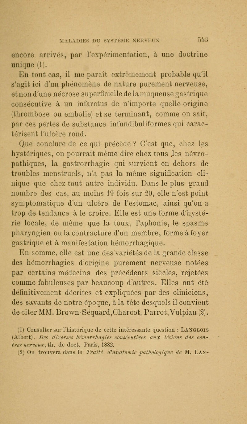 MAI-MlIKS J)U «Y.STKMK Xl'.UVKfX ~A'S encore arrivés, par rexpérimentation, à une doctrine unique (1). En tout cas, il me paraît extrêmement probable qu'il s'agit ici d'un phénomène de nature purement nerveuse, et non d'une nécrose superficielle de la muqueuse gastrique consécutive à un infarctus de n'importe quelle origine (thrombose ou embolie) et se terminant, comme on sait, par ces pertes de substance infundibuliformes qui carac- térisent l'ulcère rond. Que conclure de ce qui précède ? C'est que, chez les hystériques, on pourrait même dire chez tous Jes névro- pathiques, la gastrorrhagie qui survient en dehors de troubles menstruels. na pas la même signification cli- nique que chez tout autre individu. Dans le plus grand nombre des cas, au moins 19 fois sur 20, elle n'est point symptomatique d'un ulcère de l'estomac, ainsi qu'on a trop de tendance à le croire. Elle est une forme d'hysté- rie locale, de même que la toux, Paphonie, le spasme pharyngien ou la contracture d'un membre, forme à foyer gastrique et à manifestation hémorrhagique. En somme, elle est une des variétés de la grande classe des hémorrhagies d'origine purement nerveuse notées par certains médecins des précédents siècles, rejetées comme fabuleuses par beaucoup d'autres. Elles ont été définitivement décrites et expliquées par des cliniciens, des savants de notre époque, à la tête desquels il convient de citer MM. Brown-Séquard,Charcot, Parrot,Vulpian (2). (1) Consulter sur Thistorique de cette intéressante question : Langlois (Albert). Des diverses hémorrhagies consécutives aux lésions des cen- tres nerreu-v, th. de doct. Paris, 1882. (2) On trouvera dans le Traité d'anatonric 2><ilholof/iqve de M. Lax-