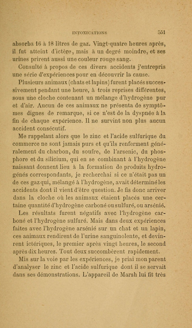 absorba 16 îi 18 litres de gaz. Vingt-quatre heures après, il fut atteint d'ictère, mais à un degré moindre, et ses urines prirent aussi une couleur rouge sang. Consulté à propos de ces divers accidents j'entrepris une série d'expériences pour en découvrir la cause. Plusieurs animaux (chats et lapins) furent placés succes- sivement pendant une heure, à trois reprises différentes, sous une cloche contenant un mélange d'hydrogène pur et d'air. Aucun de ces animaux ne présenta de symptô- mes dignes de remarque, si ce n'est de la dyspnée à la fin de chaque expérience. Il ne survint non plus aucun accident consécutif. Me rappelant alors que le zinc et l'acide sulfurique du commerce ne sont jamais purs et qu'ils renferment géné- ralement du charbon, du soufre, de l'arsenic, du phos- phore et du silicium, qui en se combinant à l'hydrogène naissant donnent lieu à la formation de produits hydro- génés correspondants, je recherchai si ce n'était pas un de ces gaz qui, mélangé à l'hydrogène, avait déterminé les accidents dont il vient d'être question. Je fis donc arriver dans la cloche où les animaux étaient placés une cer- taine quantité d'hydrogène carboné ou sulfuré, ou arsénié. Les résultats furent négatifs avec l'hydrogène car- boné et l'hydrogène sulfuré. Mais dans deux expériences faites avec l'hydrogène arsénié sur un chat et un lapin, ces animaux rendirent de l'urine sanguinolente, et devin- rent ictériques, le premier après vingt heures, le second après dix heures. Tout deux succombèrent rapidement. Mis sur la voie par les expériences, je priai mon parent d'analyser le zinc et l'acide sulfurique dont il se servait dans ses démonstrations. L'appareil de Marsh lui fit très