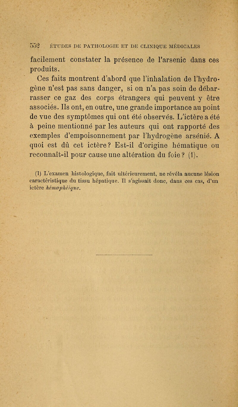 facilement constater la présence de l'arsenic dans ces produits. Ces faits montrent d'abord que l'inhalation de l'hydro- gène n'est pas sans danger, si on n'a pas soin de débar- rasser ce gaz des corps étrangers qui peuvent y être associés. Ils ont, en outre, une grande importance au point de vue des symptômes qui ont été observés. L'ictère a été à peine mentionné par les auteurs qui ont rapporté des exemples d'empoisonnement par l'hydrogène arsénié. A quoi est dû cet ictère? Est-il d'origine hématique ou reconnaît-il pour cause une altération du foie? (1). (1) L'examen histologique, fait ultérieurement, ne révêla aucune lésion caractéristique du tissu hépatique. Il s'agissait donc, dans ces cas, d'un ictère MmafMiriue.