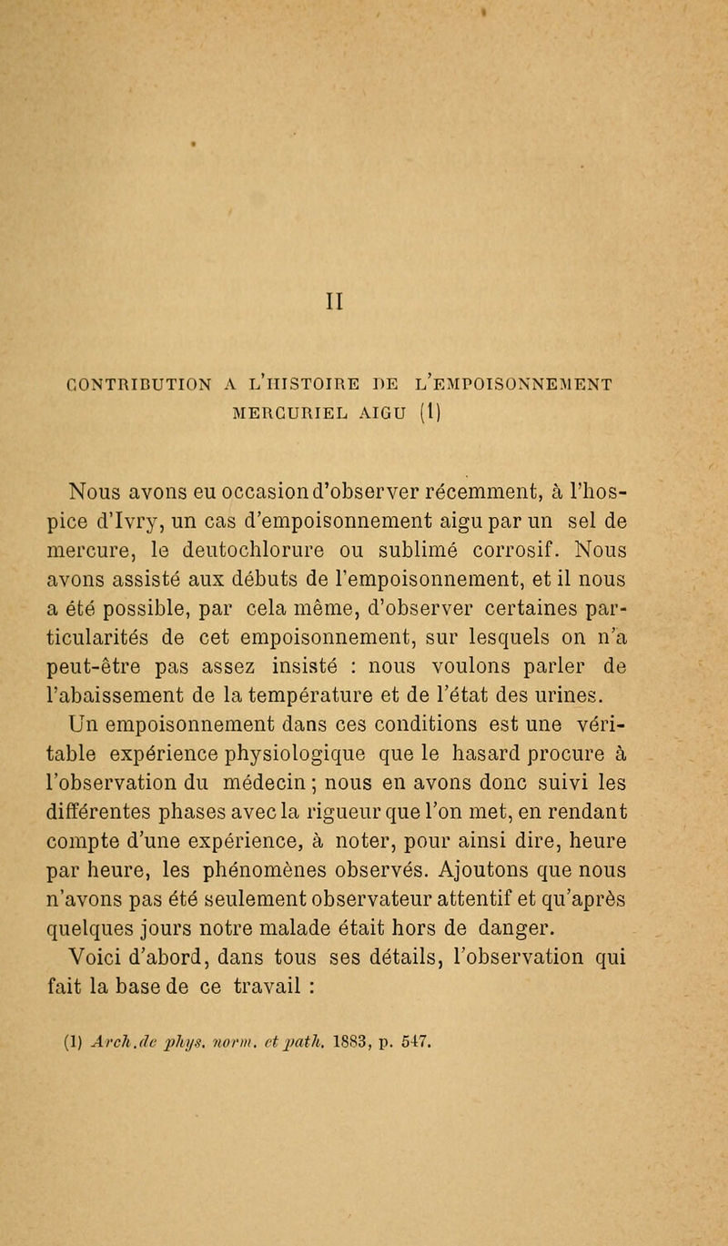 II CONTRIBUTION A L HISTOIRE DE L EMPOISONNEMENT MERGURIEL AIGU (1) Nous avons eu occasion d'observer récemment, à l'hos- pice d'Ivry, un cas d'empoisonnement aigu par un sel de mercure, le deutochlorure ou sublimé corrosif. Nous avons assisté aux débuts de l'empoisonnement, et il nous a été possible, par cela même, d'observer certaines par- ticularités de cet empoisonnement, sur lesquels on n'a peut-être pas assez insisté : nous voulons parler de l'abaissement de la température et de l'état des urines. Un empoisonnement dans ces conditions est une véri- table expérience physiologique que le hasard procure à l'observation du médecin ; nous en avons donc suivi les différentes phases avec la rigueur que l'on met, en rendant compte d'une expérience, à noter, pour ainsi dire, heure par heure, les phénomènes observés. Ajoutons que nous n'avons pas été seulement observateur attentif et qu'après quelques jours notre malade était hors de danger. Voici d'abord, dans tous ses détails, l'observation qui fait la base de ce travail : (1) Archjlv phys, iiovin. etimtli, 1883, p. 547.