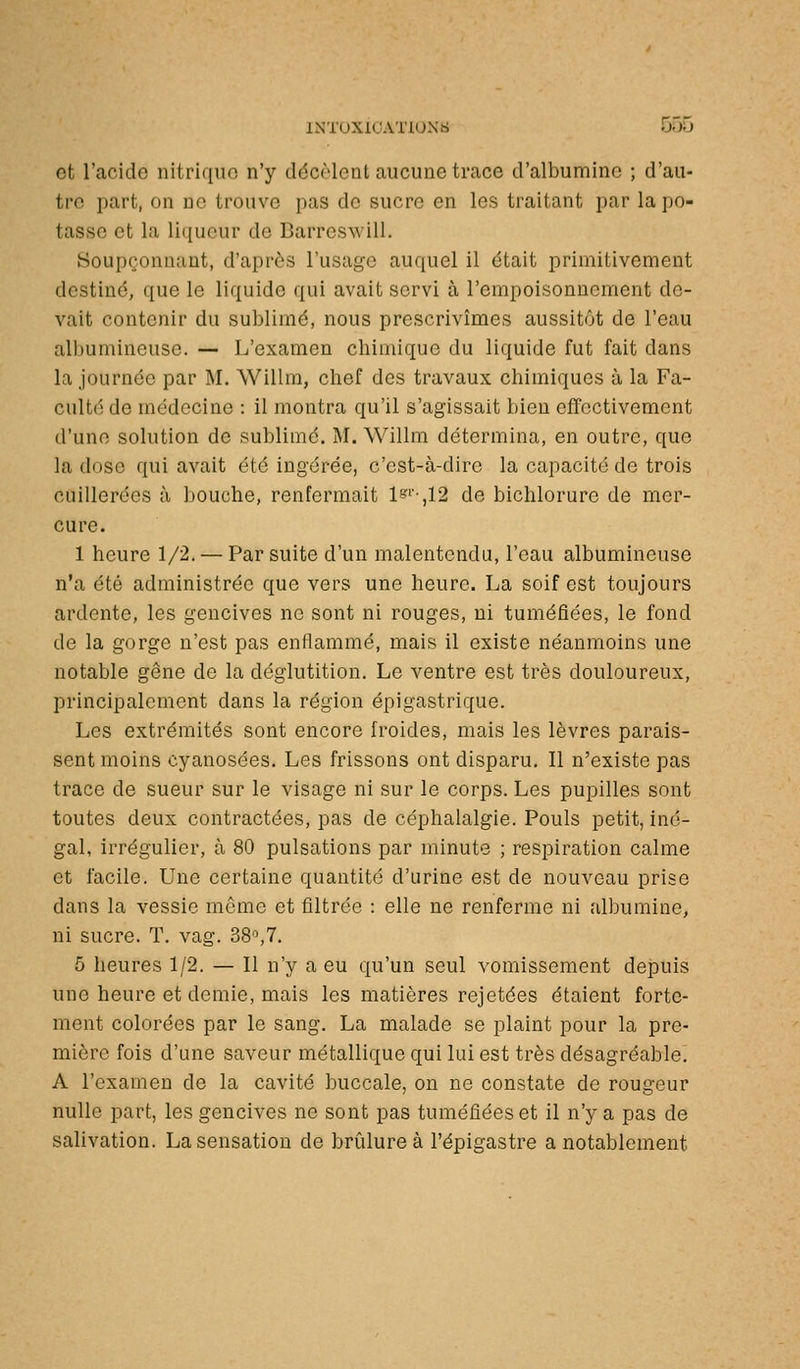 et l'acide nitrique n'y décMeot aucune trace d'albumine ; d'au- tre part, on no trouve pas de sucre en les traitant par la po- tasse et la li({ucur de Barrcswill. Soupçonnant, d'après l'usag-c auquel il était primitivement destiné, que le liquide qui avait servi à l'empoisonnement de- vait contenir du sublimé, nous prescrivîmes aussitôt de l'eau albumineuse. — J/examen chimique du liquide fut fait dans la journée par M. Willm, chef des travaux chimiques à la Fa- culté de médecine : il montra qu'il s'agissait bien effectivement d'une solution de sublimé. M. Willm détermina, en outre, que la dose qui avait été ingérée, c'est-à-dire la capacité de trois cuillerées à bouche, renfermait 1''-,12 de bichlorure de mer- cure. 1 heure 1/2. — Par suite d'un malentendu, l'eau albumineuse n'a été administrée que vers une heure. La soif est toujours ardente, les gencives ne sont ni rouges, ni tuméfiées, le fond de la gorge n'est pas enflammé, mais il existe néanmoins une notable gène de la déglutition. Le ventre est très douloureux, principalement dans la région épigastrique. Les extrémités sont encore froides, mais les lèvres parais- sent moins cyanosées. Les frissons ont disparu. Il n'existe pas trace de sueur sur le visage ni sur le corps. Les pupilles sont toutes deux contractées, pas de céphalalgie. Pouls petit, iné- gal, irrégulier, à 80 pulsations par minute ; respiration calme et facile. Une certaine quantité d'urine est de nouveau prise dans la vessie même et filtrée : elle ne renferme ni albumine, ni sucre. T. vag. 38^7. 5 heures 1/2. — Il n'y a eu qu'un seul vomissement depuis une heure et demie, mais les matières rejetées étaient forte- ment colorées par le sang. La malade se plaint pour la pre- mière fois d'une saveur métallique qui lui est très désagréable! A l'examen de la cavité buccale, on ne constate de rougeur nulle part, les gencives ne sont pas tuméfiées et il n'y a pas de salivation. La sensation de brûlure à l'épigastre a notablement