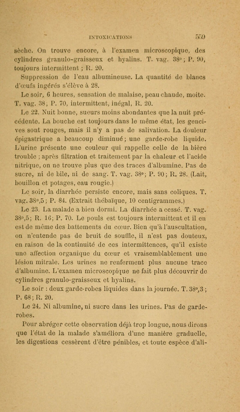 sèche. Ou trouve encore, à l'examen microscopique, des cylindres granulo-graisseux et hyalins. T. vag. 38 ; P. 90, toujours intermittent ; R. 20. Suppression de l'eau albumineuse. La quantité de blancs d'œufs ingdrés s'élève à 28. Le soir, 6 heures, sensation de malaise, peau chaude, moite. T. vag. 38, P. 70, intermittent, inégal, R. 20. Le 22. Nuit bonne, sueurs moins abondantes que la nuit pré- cédente. La bouche est toujours dans le même état, les genci- ves sont rouges, mais il n'y a pas de salivation. La douleur épigastrique a beaucoup diminué ; une garde-robe liquide. L'urine présente une couleur qui rappelle celle de la bière trouble ; après filtration et traitement par la chaleur et l'acide nitrique, on ne trouve plus que des traces d'albumine. Pas de sucre, ni de bile, ni de sang. T. vag. 38°; P. 90; R. 28. (Lait, bouillon et potages, eau rougie.) Le soir, la diarrhée persiste encore, mais sans coliques. T. vag. 38»,5 ; P. 84. (Extrait thébaïque, 10 centigrammes.) Le 23, La malade a bien dormi. La diarrhée a cessé. T. vag. 38°,5; R. IG; P. 70. Le pouls est toujours intermittent et il en est de même des battements du cœur. Bien qu'à l'auscultation, on n'entende pas de bruit de souffle, il n'est pas douteux, en raison de la continuité de ces intermittences, qu'il existe une affection organique du cœur et vraisemblablement une lésion mitrale. Les urines ne renferment plus aucune trace d'albumine. L'examen microscopique ne fait plus découvrir de cylindres granulo-graisseux et hyalins. Le soir : deux garde-robes liquides dans la journée. T. 38°,3 ; P. 68;R. 20. Le 24. Ni albumine, ni sucre dans les urines. Pas de garde- robes. Pour abréger cette observation déjà trop longue, nous dirons que l'état de la malade s'améliora d'une manière graduelle, les digestions cessèrent d'être pénibles, et toute espèce d'ali-