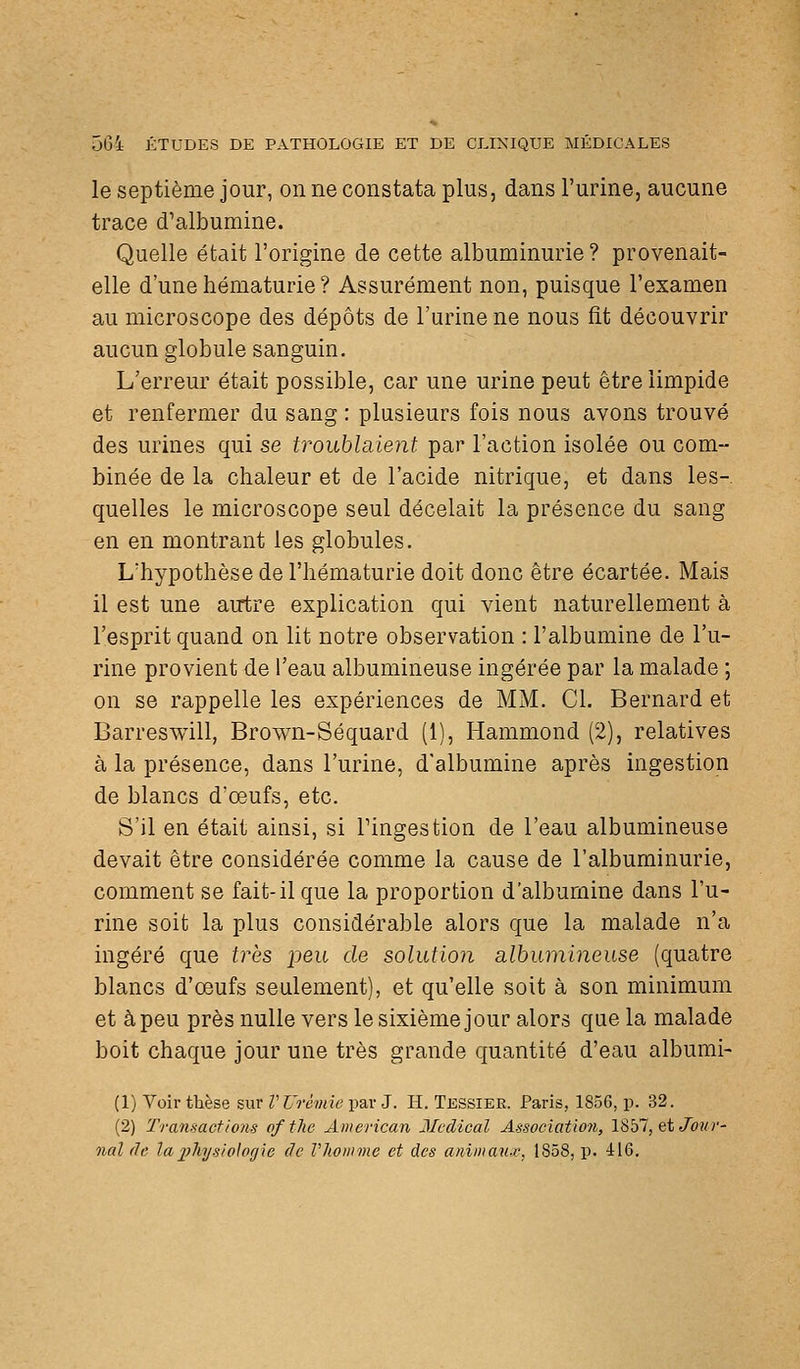 le septième jour, on ne constata plus, dans l'urine, aucune trace d'albumine. Quelle était l'origine de cette albuminurie ? provenait- elle d'une hématurie ? Assurément non, puisque l'examen au microscope des dépôts de l'urine ne nous fit découvrir aucun globule sanguin. L'erreur était possible, car une urine peut être limpide et renfermer du sang : plusieurs fois nous avons trouvé des urines qui se troublaient par l'action isolée ou com- binée de la chaleur et de l'acide nitrique, et dans les- quelles le microscope seul décelait la présence du sang en en montrant les globules. L'hypothèse de l'hématurie doit donc être écartée. Mais il est une autre explication qui vient naturellement à l'esprit quand on lit notre observation : l'albumine de l'u- rine provient de l'eau albumineuse ingérée par la malade ; on se rappelle les expériences de MM. Cl. Bernard et Barreswill, Brown-Séquard (i), Hammond (2), relatives à la présence, dans l'urine, d'albumine après ingestion de blancs d'oeufs, etc. S'il en était ainsi, si Tingestion de l'eau albumineuse devait être considérée comme la cause de l'albuminurie, comment se fait-il que la proportion d'albumine dans l'u- rine soit la plus considérable alors que la malade n'a ingéré que très peu de solution albumineuse (quatre blancs d'oeufs seulement), et qu'elle soit à son minimum et à peu près nulle vers le sixième jour alors que la malade boit chaque jour une très grande quantité d'eau albumi- (1) Voir thèse sur V Urémie par J. H. Tessiee. Paris, 1856, p. 32. (2) Transactions of tlic American Médical Association, 1857, et Jbî/r- nal (le laijliysiologie de Vliomme et des animan-e, 1858, p. 416.