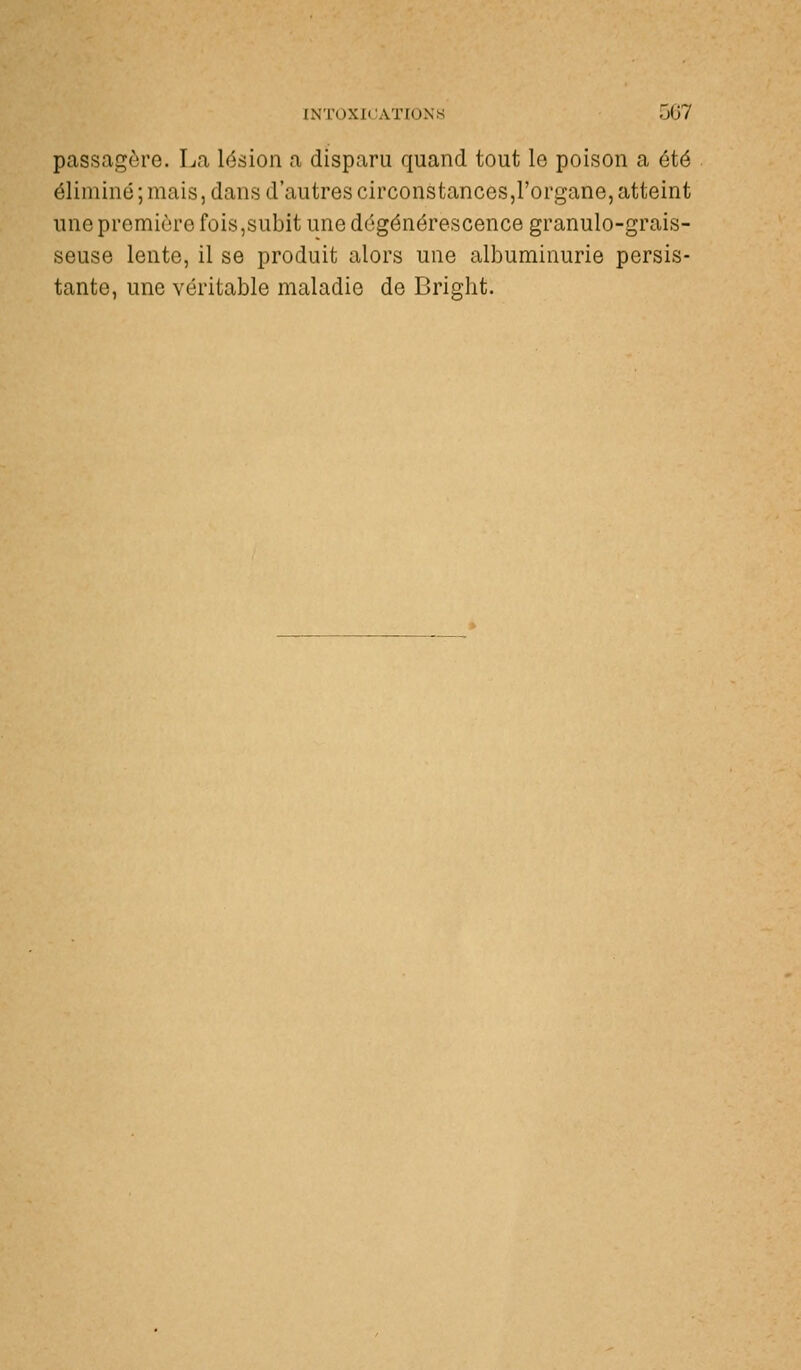 passagère. La lésion a disparu quand tout lo poison a été éliminé ; mais, dans d'autres circonstances,l'organe, atteint une première fois,subit une dégénérescence granulo-grais- seuse lente, il se produit alors une albuminurie persis- tante, une véritable maladie de Bright.