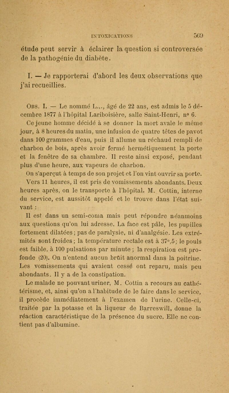 étude peut servir à éclairer la question si controversée do la pathogénie du diabète. I. — Je rapporterai d'abord les deux observations que j'ai recueillies. Obs. I. — Le nommé L..., âgé de 22 ans, est admis le 5 dé- cembre 1877 à l'hôpital Lariboisière, salle Saint-Henri, n 6. Ce jeune homme décidé à se donner la mort avale le même jour, à 8 heures du matin, une infusion de quatre têtes de pavot dans 100 grammes d'eau, puis il allume un réchaud rempli de charbon de bois, après avoir fermé hermétiquement la porte et la fenêtre de sa chambre. Il reste ainsi exposé, pendant plus d'une heure, aux vapeurs de charbon. On s'aperçut à temps de son projet et l'on vint ouvrir sa porte. Vers 11 heures, il est pris de vomissements abondants. Deux heures après, on le transporte à l'hôpital. M. Cottin, interne du service, est aussitôt appelé et le trouve dans l'état sui- vant : Il est dans un semi-coma mais peut répondre néanmoins aux questions qu'on lui adresse. La face est pâle, les pupilles fortement dilatées; pas de paralysie, ni d'analgésie. Les extré- mités sont froides ; la température rectale est à 37'^,5; le pouls est faible, à 100 pulsations par minute ; la respiration est pro- fonde (20). On n'entend aucun bruit anormal dans la poitrine. Les vomissements qui avaient cessé ont reparu, mais peu abondants. Il y a de la constipation. Le malade ne pouvant uriner, M. Cottin a recours au cathé- térisme, et, ainsi qu'on a l'habitude de le faire dans le service, il procède immédiatement à l'examen de l'urine. Celle-ci, traitée par la potasse et la liqueur de Barreswill, donne la réaction caractéristique de la présence du sucre. Elle ne con- tient pas d'albumine.